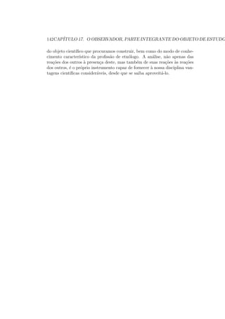 142CAP´ITULO 17. O OBSERVADOR, PARTE INTEGRANTE DO OBJETO DE ESTUDO
do objeto cient´ıﬁco que procuramos construir, bem como do modo de conhe-
cimento caracter´ıstico da proﬁss˜ao de etn´ologo. A an´alise, n˜ao apenas das
rea¸c˜oes dos outros `a presen¸ca deste, mas tamb´em de suas rea¸c˜oes `as rea¸c˜oes
dos outros, ´e o pr´oprio instrumento capaz de fornecer `a nossa disciplina van-
tagens cient´ıﬁcas consider´aveis, desde que se saiba aproveit´a-lo.
 