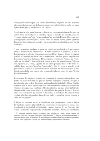 147
visam precisamente (por vias muito diferentes) a explorar de uma maneira
n˜ao especulativa esse ser do homem esquecido pela tendˆencia cada vez mais
hiper-tecnol´ogica e n˜ao reﬂexiva da ciˆencia.
2) A literatura (e, notadamente, a literatura romanesca) desenvolve um in-
teresse todo especial para o detalhe, e para o detalhe do detalhe, para os
”eventos min´usculos”e os ”pequenos fatos”de que fala Proust. Ora, essa pre-
ocupa¸c˜ao pelo microsc´opico – e n˜ao, como diz ainda Proust, pelas ”grandes
dimens˜oes dos fenˆomenos sociais-- vai ao encontro da abordagem que ´e a da
etnologia.
O que caracteriza tamb´em o modo de conhecimento liter´ario ´e que n˜ao se
reduz `a faculdade de observa¸c˜ao. A vida ´e inclus˜ao e confus˜ao, a arte ´e
discrimina¸c˜ao e sele¸c˜ao, bem como mostrou Henry James. O que o escritor
procura ´e a an´alise dos fatos com o objetivo de tirar leis gerais. explicativas
dos comportamentos humanos. Ele ´e, segundo o termo de Proust, um ”esca-
vador de detalhes”. Sua ambi¸c˜ao ´e nunca se ater `as sensa¸c˜oes que ”afetam
sem representar”, e sim, a partir de um ´unico pequeno fato, se for bem es-
colhido, fazer surgir o ”geral”do ”particular”. Isto ´e, chegar a uma lei geral
que levar´a a conhecer a verdade sobre os milhares de fatos an´alogos, e per-
mitir´a, articulada com outras leis, sejam colocadas as bases de uma ”teoria
do conhecimento”.
3) A gˆenese do romance, como a da etnologia, ´e contemporˆanea desse mo-
mento de nossa hist´oria no qual os valores come¸cam a vacilar, no qual ´e
questionada uma ordem do mundo legitimada pela divindade. O que ´e ent˜ao
proposto n˜ao ´e nada menos que um descentramento antropocˆen-trico em
rela¸c˜ao `a teologia, mas tamb´em `a ﬁlosoﬁa cl´assica, na qual a inteligibilidade
´e constitu´ıda e n˜ao constiuinte: a relatividade dos pontos de vista, dos va-
lores, das concep¸c˜oes do homem e do social, o abandono da id´eia de uma
verdade absoluta situando o bem de um lado, e o mal de outro, comum a
todas as ideologias.2
A l´ogica do romance sup˜oe a pluralidade dos personagens, como a l´ogica
da etnologia sup˜oe a pluralidade das sociedades, e, em ambos os casos, essa
pluralidade ´e irredut´ıvel `a identidade. Assim, Joseph K. no Processo n˜ao
´e nem totalmente culpado nem totalmente inocente. Assim, na Montanha
2
O romance come¸cou como a etnologia: pela perspectiva, aberta pelas viagens, da
aventura ilimitada (Jacques le fataliste, Dom Quixote...). Depois, e em ambos os casos, o
long´ınquo deixa lugar ao pr´oximo. `A medida que o universo conhecido vai sendo explorado,
volta-se para o pr´oximo e, como em Madame Bovary, explora-se o cotidiano.
 