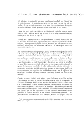 150CAP´ITULO 19. AS TENS ˜OES CONSTITUTIVAS DA PR ´ATICA ANTROPOL ´OGICA:
”Eu abordava o candombl´e com uma mentalidade moldada por trˆes s´eculos
de cartesianismo. Devia deixar-me penetrar por uma cultura que n˜ao era
minha. Devia portanto converter-me a uma outra mentalidade A pesquisa
cient´ıﬁca exigia de mim a passagem pr´evia pelo ritual de inicia¸c˜ao”.
Roger Bastide ´e ent˜ao entronizado no candombl´e, onde lhe revelam que ´e
ﬁlho de Xangˆo, deus do trov˜ao dos Iorubas, e onde, at´e a sua morte, ocupar´a
um lugar na hierarquia sacerdotal.
A nosso ver, o pesquisador s´o ultrapassar´a esse primeiro est´agio que ´e o
do encontro, da experiˆencia, e por que n˜ao? da convers˜ao (pelo menos meto-
dol´ogica), e que podemos ilustrar com os trabalhos dos fundadores de nossa
disciplina, come¸cando por Leenhardt e Griaule – se o tiver pelo menos en-
contrado e atravessado.
Mas passado o tempo da impregna¸c˜ao, chega inelutavelmente para o etn´ologo
o da distˆancia, pois ´e pr´oprio da linguagem, e particularmente da linguagem
cient´ıﬁca, atuar no sentido de uma separa¸c˜ao. E sobretudo, a inteligibilidade
procurada n˜ao consiste apenas em compreender uma sociedade da forma
como seus atores sociais a vivem, mas tamb´em, mas sobretudo, em entender
o que lhes escapa e s´o pode lhes escapar. De fato, o que vivem os membros
de uma determinada sociedade n˜ao poderia ser compreendido situando-se
apenas dentro dessa sociedade. O olhar distanciado, exterior, diferente, do
estranho, ´e inclusive a condi¸c˜ao que torna poss´ıvel a compreens˜ao das l´ogicas
que escapam aos atores sociais. Ao familiarizar-se com o que de in´ıcio parecia
estranho, o etn´ologo vai tornar estranho para esses atores o que lhes parecia
familiar.
Conv´em portanto insistir aqui sobre a opacidade das estrat´egias sociais.
Parece-nos de fato, que, de um determinado ponto de vista, os camponeses de
Cevennes s˜ao os pior situados para compreender os camponeses de Cevennes,
e os professores de ﬁlosoﬁa para compreender os professores de ﬁlosoﬁa, ou
ainda, os franceses para compreender os franceses;1
pois as signiﬁca¸c˜oes pro-
duzidas n˜ao residem apenas naquilo que uma cultura ou microcultura aﬁrma,
mas naquilo que n˜ao diz. Nenhuma sociedade ´e de fato perfeitamente trans-
parente a si mesma, nenhuma escapa de suas armadilhas conscientes. Cada
grupo humano, como tamb´em cada indiv´ıduo, fornece a si pr´oprio e aos ou-
1
Cf., sobre esse ponto, os trabalhos de L. Wylie (1968), que ´e americano, ou de Zeldin
C983). que ´e inglˆes
 