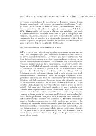 154CAP´ITULO 19. AS TENS ˜OES CONSTITUTIVAS DA PR ´ATICA ANTROPOL ´OGICA:
porcionaria a possibilidade de dessolidarizar-se do mundo europeu. ´E uma
forma de conhecimento mais humana, que poder´ıamos qualiﬁcar de ”etnolo-
gia mansa”, como falamos de ”medicina mansa”, visando, contra o cosmopo-
litismo, a reabilitar a identidade das regi˜oes (cf., por exemplo, P. J. H´elias,
1975). Op˜oe-se ent˜ao radicalmente a sabedoria das sociedades tradicionais
`a violˆencia fren´etica da sociedade racionalista, da qual a antropologia seria
c´umplice. Finalmente, considera-se que o que ´e separado pela barreira das
culturas n˜ao deve ser reunido, nem mesmo pelo pensamento te´orico. Disso
decorre a oposi¸c˜ao aos pr´oprios conceitos de homens e de antropologia, aos
quais se prefere o de povo (no plural) e de etnologia.
Procuremos analisar as implica¸c˜oes de tal atitude.
1) Em primeiro lugar, a inquietude que demonstram esses autores com res-
peito a uma homogeneiza¸c˜ao, pelo Ocidente das diferentes culturas do mundo,
me parece pouco fundamentada. De volta de uma miss˜ao cient´ıﬁca no Nor-
deste do Brasil, posso relatar o seguinte: uma popula¸c˜ao constitu´ıda em sua
maioria de descendentes de europeus, e confrontada hoje a uma conjuntura
econˆomica internacional que lhe ´e eminentemente desfavor´avel, soube criar
formas de sociabilidade plenamente originais, encontr´aveis no menor com-
portamento da vida cotidiana, e que n˜ao se deixam de forma alguma alterar
pelos modelos culturais vigentes em Paris, Londres ou Chicago. Sabemos
de fato que, quanto mais uma sociedade tende a uniformizar-se, mais tende
simultaneamente a diversiﬁcar-se. Assim, por exemplo, a hegemonia ariana,
que ia levar `a uniﬁca¸c˜ao da ´India, foi acompanhada correlativamente de uma
divis˜ao da sociedade em castas. Da mesma forma, foi a inﬂuˆencia, que pare-
cia exclusivamente niveladora, da revolu¸c˜ao industrial do s´eculo XVIII que
permtiiu a radicaliza¸c˜ao dos diferentes estatutos entre os grupos (as classes
sociais). Mais uma vez, o Brasil contemporˆaneo me parece particularmente
revelador a esse respeito e nos leva ainda mais adiante. A cultura popular n˜ao
s´o resiste notavelmente `a cultura dominante, como tamb´em, freq¨uentemente,
consegue se impor a esta, de uma maneira diﬁcilmente imagin´avel no Oci-
dente. Aquilo que Bastide come¸cava a notar, trinta anos atr´as, ao estudar os
cultos afro-brasileiros, acentuou-se e conﬁrmou-se. Encontrei pessoalmente
membros das classes superiores da sociedade brasileira que, no decorrer das
cerimˆonias de umbanda, s˜ao sucessivamente ”possu´ıdos”pelos esp´ıritos das
divindades dos´ındios e dos ancestrais africanos do tempo da escravid˜ao. Ora,
esse fenˆomeno pode ser melhor apreendido, n˜ao nas regi˜oes mais exteriores
em rela¸c˜ao ao desenvolvimento econˆomico do pa´ıs, como o Nordeste, mas no
Rio de Janeiro ou em S˜ao Paulo, que ´e hoje uma das primeiras metr´opoles
industriais do mundo.
 
