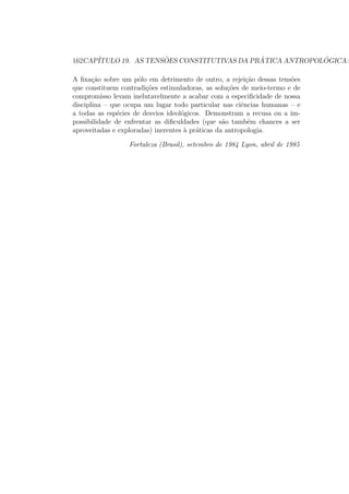 162CAP´ITULO 19. AS TENS ˜OES CONSTITUTIVAS DA PR ´ATICA ANTROPOL ´OGICA:
A ﬁxa¸c˜ao sobre um p´olo em detrimento de outro, a rejei¸c˜ao dessas tens˜oes
que constituem contradi¸c˜oes estimuladoras, as solu¸c˜oes de meio-termo e de
compromisso levam inelutavelmente a acabar com a especiﬁcidade de nossa
disciplina – que ocupa um lugar todo particular nas ciˆencias humanas – e
a todas as esp´ecies de desvios ideol´ogicos. Demonstram a recusa ou a im-
possibilidade de enfrentar as diﬁculdades (que s˜ao tamb´em chances a ser
aproveitadas e exploradas) inerentes `a pr´aticas da antropologia.
Fortaleza (Brasil), setembro de 1984 Lyon, abril de 1985
 