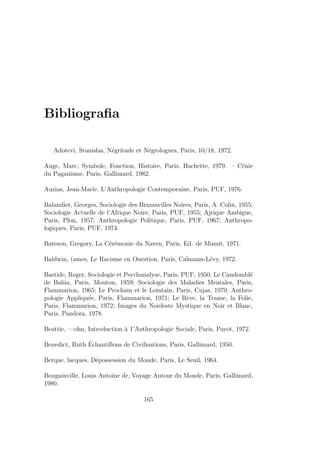 Bibliograﬁa
Adotevi, Stanislas, N´egritude et N´egrologues, Paris, 10/18, 1972.
Auge, Marc, Symbole, Fonction, Histoire, Paris, Hachette, 1979. – C´enie
du Paganisme, Paris, Gallimard, 1982.
Auzias, Jean-Marie, L’Anthropologie Contemporaine, Paris, PUF, 1976.
Balandier, Georges, Sociologie des Brazzavilles Noires, Paris, A. Colin, 1955;
Sociologie Actuelle de l’Afrique Noire, Paris, PUF, 1955; Ajrique Ambigue,
Paris, Plon, 1957; Anthropologie Politique, Paris, PUF, 1967; Anthropo-
logiques, Paris, PUF, 1974.
Bateson, Gregory, La C´er´emonie du Naven, Paris, Ed. de Minuit, 1971.
Baldwin, (ames, Le Racisme en Ouestion, Paris, Calmann-L´evy, 1972.
Bastide, Roger, Sociologie et Psychanalyse, Paris, PUF, 1950; Le Candombl´e
de Bahia, Paris, Mouton, 1959; Sociologie des Maladies Mentales, Paris,
Flammarion, 1965; Le Prochain et le Lointain, Paris, Cujas, 1970; Anthro-
pologie Appliqu´ee, Paris, Flammarion, 1971; Le Rˆeve, la Transe, la Folie,
Paris, Flammarion, 1972; Images du Nordeste Mystique en Noir et Blanc,
Paris, Pandora, 1978.
Beattie, —ohn, Introduction `a 1’Anthropologie Sociale, Paris, Payot, 1972.
Benedict, Ruth ˆEchantillons de Civilisations, Paris, Gallimard, 1950.
Berque, lacques, D´epossession du Monde, Paris, Le Seuil, 1964.
Bougainville, Louis Antoine de, Voyage Autour du Monde, Paris, Gallimard,
1980.
165
 