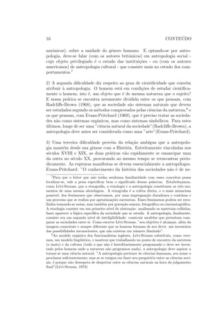 16 CONTE ´UDO
saxˆonicos), sobre a unidade do gˆenero humano. E optando-se por antro-
pologia, deve-se falar (com os autores britˆanicos) em antropologia social -
cujo objeto privilegiado ´e o estudo das institui¸c˜oes - ou (com os autores
americanos) de antropologia cultural - que consiste mais no estudo dos com-
portamentos.7
2) A segunda diﬁculdade diz respeito ao grau de cientiﬁcidade que conv´em
atribuir `a antropologia. O homem est´a em condi¸c˜oes de estudar cientiﬁca-
mente o homem, isto ´e, um objeto que ´e de mesma natureza que o sujeito?
E nossa pr´atica se encontra novamente dividida entre os que pensam, com
Radcliﬀe-Brown (1968), que as sociedade s˜ao sistemas naturais que devem
ser estudados segundo os m´etodos comprovados pelas ciˆencias da natureza,8
e
os que pensam, com Evans-Pritchard (1969), que ´e preciso tratar as socieda-
des n˜ao como sistemas orgˆanicos, mas como sistemas simb´olicos. Para estes
´ultimos, longe de ser uma ”ciˆencia natural da sociedade”(Radcliﬀe-Brown), a
antropologia deve antes ser considerada como uma ”arte”(Evans-Pritchard).
3) Uma terceira diﬁculdade prov´em da rela¸c˜ao amb´ıgua que a antropolo-
gia mant´em desde sua gˆenese com a Hist´oria. Estreitamente vinculadas nos
s´eculos XVIII e XIX, as duas pr´aticas v˜ao rapidamente se emancipar uma
da outra no s´eculo XX, procurando ao mesmo tempo se reencontrar perio-
dicamente. As rupturas manifestas se devem essencialmente a antrop´ologos.
Evans-Pritchard: ”O conhecimento da hist´oria das sociedades n˜ao ´e de ne-
7
Para que o leitor que n˜ao tenha nenhuma familiaridade com esses conceitos possa
localizar-se, vale a pena especiﬁcar bem o signiﬁcado dessas palavras. Estabele¸camos,
como L´evi-Strauss, que a etnograﬁa, a etnologia e a antropologia constituem os trˆes mo-
mentos de uma mesma abordagem. A etnograﬁa ´e a coleta direta, e o mais minuciosa
poss´ıvel, dos fenˆomenos que observamos, por uma impregna¸c˜ao duradoura e cont´ınua e
um processo que se realiza por aproxima¸c˜oes sucessivas. Esses fenˆomenos podem ser reco-
lhidos tomando-se notas, mas tamb´em por grava¸c˜ao sonora, fotogr´aﬁca ou cinematogr´aﬁca.
A etnologia consiste em um primeiro n´ıvel de abstra¸c˜ao: analisando os materiais colhidos,
fazer aparecer a l´ogica espec´ıﬁca da sociedade que se estuda. A antropologia, ﬁnalmente,
consiste era um segundo n´ıvel de inteligibilidade: construir modelos que permitam com-
parar as sociedades entre si. Como escreve L´evi-Strauss, ”seu objetivo ´e alcan¸car, al´em da
imagem consciente e sempre diferente que os homens formam de seu devir, um invent´ario
das possibilidades inconscientes, que n˜ao existem em n´umero ilimitado”.
8
Ao modelo orgˆanico dos funcionalistas ingleses, L´evi-Strauss substituiu, como vere-
mos, um modelo ling¨u´ıstico, e mostrou que trabalhando no ponto de encontro da natureza
(o inato) e da cultura (tudo o que n˜ao ´e hereditariamente programado e deve ser inven-
tado pelos homens onde a natureza n˜ao programou nada), a antropologia deve aspirar a
tornar-se uma ciˆencia natural: ”A antropologia pertence `as ciˆencias humanas, seu nome o
proclama suﬁcientemente; mas se se resigna em fazer seu purgat´orio entre as ciˆencias soci-
ais, ´e porque n˜ao desespera de despertar entre as ciˆencias naturais na hora do julgamento
ﬁnal”(L´evi-Strauss, 1973)
 