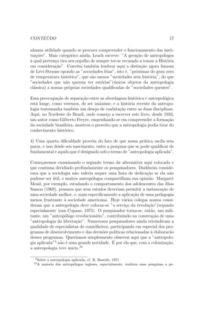 CONTE ´UDO 17
nhuma utilidade quando se procura compreender o funcionamento das insti-
tui¸c˜oes”. Mais categ´orico ainda, Leach escreve: ”A gera¸c˜ao de antrop´ologos
`a qual perten¸co tira seu orgulho de sempre ter-se recusado a tomar a Hist´oria
em considera¸c˜ao”. Conv´em tamb´em lembrar aqui a distin¸c˜ao agora famosa
de L´evi-Strauss opondo as ”sociedades frias”, isto ´e, ”pr´oximas do grau zero
de temperatura hist´orica”, que s˜ao menos ”sociedades sem hist´oria”, do que
”sociedades que n˜ao querem ter est´orias”(´unicos objetos da antropologia
cl´assica) a nossas pr´oprias sociedades qualiﬁcadas de ”sociedades quentes”.
Essa preocupa¸c˜ao de separa¸c˜ao entre as abordagens hist´orica e antropol´ogica
est´a longe, como veremos, de ser unˆanime, e a hist´oria recente da antropo-
logia testemunha tamb´em um desejo de coabita¸c˜ao entre as duas disciplinas.
Aqui, no Nordeste do Brasil, onde come¸co a escrever este livro, desde 1933,
um autor como Gilberto Freyre, empenhando-se em compreender a forma¸c˜ao
da sociedade brasileira, mostrou o proveito que a antropologia podia tirar do
conhecimento hist´orico.
4) Uma quarta diﬁculdade prov´em do fato de que nossa pr´atica oscila sem
parar, e isso desde seu nascimento, entre a pesquisa que se pode qualiﬁcar de
fundamental e aquilo que ´e designado sob o termo de ”antropologia aplicada”.
Come¸caremos examinando o segundo termo da alternativa aqui colocada e
que continua dividindo profundamente os pesquisadores. Durkheim conside-
rava que a sociologia n˜ao valeria sequer uma hora de dedica¸c˜ao se ela n˜ao
pudesse ser ´util, e muitos antrop´ologos compartilham sua opini˜ao. Margaret
Mead, por exemplo, estudando o comportamento dos adolescentes das ilhas
Samoa (1969), pensava que seus estudos deveriam permitir a instaura¸c˜ao de
uma sociedade melhor, e, mais especiﬁcamente a aplica¸c˜ao de uma pedagogia
menos frustrante `a sociedade americana. Hoje v´arios colegas nossos consi-
deram que a antropologia deve colocar-se ”a servi¸co da revolu¸c˜ao”(segundo
especialmente )ean Copans, 1975). O pesquisador torna-se, ent˜ao, um mili-
tante, um ”antrop´ologo revolucion´ario”, contribuindo na constru¸c˜ao de uma
”antropologia da liberta¸c˜ao”. Numerosos pesquisadores ainda reivindicam a
qualidade de especialistas de conselheiros, participando em especial dos pro-
gramas de desenvolvimento e das decis˜oes pol´ıticas relacionadas `a elaborac˜ao
desses programas. Quer´ıamos simplesmente observai aqui que a ”antropolo-
gia aplicada”9
n˜ao ´e uma grande novidade. ´E por ela que, com a coloniza¸c˜ao,
a antropologia teve inicio.10
9
Sobre a antropologia aplicada, cf. R. Bastide, 1971
10
A maioria dos antrop´ologos ingleses, especialmente, realizou suas pesquisas a pe-
 
