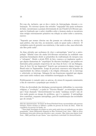 18 CONTE ´UDO
Foi com ela, inclusive, que se deu o in´ıcio da Antropologia, durante a co-
loniza¸c˜ao. No extremo oposto das atitudes ”engajadas”das quais acabamos
de falar, encontramos a posi¸c˜ao determinada de um Claude L´evi-Strauss que,
ap´os ter lembrado que o saber cient´ıﬁco sobre o homem ainda se encontrava
num est´agio extremamente primitivo em rela¸c˜ao ao saber sobre a natureza,
escreve:
”Supondo que nossas ciˆencias um dia possam ser colocadas a servi¸co da
a¸c˜ao pr´atica, elas n˜ao tˆem, no momento, nada ou quase nada a oferecer. O
verdadeiro meio de permitir sua existˆencia, ´e dar muito a elas, mas sobretudo
n˜ao lhes pedir nada”.
As duas atitudes que acabamos de citar a antropologia ”pura”ou a antro-
pologia ”diluida”como diz ainda L´evi-Strauss encontram na realidade suas
primeiras formula¸c˜oes desde os prim´ordios da confronta¸c˜ao do europeu com
o ”selvagem”. Desde o s´eculo XVI, de fato, come¸ca a se implantar aquilo o
que alguns chamariam de ”arqu´etipos”do discurso etnol´ogico, que podem ser
ilustrados pelas posi¸c˜oes respectivas de um Jean de Lery e de um Sahagun.
Jean de Lery foi um huguenote* francˆes que permaneceu algum tempo no
Brasil entre os Tupinamb´as. Longe de procurar convencer seus h´ospedes da
superioridade da cultura europ´eia e da religi˜ao reformada, ele os interroga
e, sobretudo, se interroga. Sahagun foi um franciscano espanhol que alguns
anos mais tarde realizou uma verdadeira investiga¸c˜ao no M´exico.
Perfeitamente `a vontade entre os astecas, ele estava l´a enquanto mission´ario
a ﬁm de converter a popula¸c˜ao que estuda.11
O fato da diversidade das ideologias sucessivamente defendidas (a convers˜ao
religiosa, a ”revolu¸c˜ao”, a ajuda ao ”Terceiro Mundo”, as estrat´egias daquilo
que ´e hoje chamado ”desenvolvimento”ou ainda ”mudan¸ca social”) n˜ao al-
tera nada quanto ao ˆamago do problema, que ´e o seguinte: 0 antrop´ologo
deve contribuir, enquanto antrop´ologo, para B transforma¸c˜ao das sociedades
que ele estuda 11
dido das administra¸c˜oes: Os Nuers de Evans-Pritchard foram encomendados pelo governo
britˆanico, Fortes estudou os Tallensi a pedido do governo da Costa do Ouro. Nadei foi
conselheiro do governo do Sud˜ao, etc
11
Essa dupla abordagem da rela¸c˜ao ao outro pode muito bem sei realizada por um ´unico
pesquisador. Assim Malinowski chegando `as ilhas Trobriand (trad. franc., 1963) se deixa
literalmente levar pela cultura que descobre e que o encanta. Mas v´arios anos depois (trad.
franc., 1968) participa do que chama ”uma experiˆencia controlada”do desenvolvimento
 
