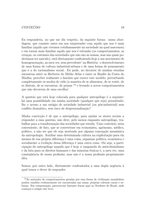 CONTE ´UDO 19
Eu responderia, no que me diz respeito, da seguinte forma: nossa abor-
dagem, que consiste antes em nos surpreender com aquilo que nos ´e mais
familiar (aquilo que vivemos cotidianamente na sociedade na qual nascemos)
e em tornar mais familiar aquilo que nos ´e estranho (os comportamentos, as
cren¸cas, os costumes das sociedades que n˜ao s˜ao as nossas, mas nas quais po-
der´ıamos ter nascido), est´a diretamente confrontada hoje a um movimento de
homogeneiza¸c˜ao, ao meu ver, sem precedente’ na Hist´oria: o desenvolvimento
de uma forma de cultura industrial-urbana e de uma forma de pensamento
que ´e a do racionalismo social. Eu pude, no decorrer de minhas estadias
sucessivas entre os Berberes do M´edio Atlas e entre os Baul´es da Costa do
Marﬁm, perceber realmente o fasc´ınio que exerce este modelo, perturbando
completamente os modos de vida (a maneira de se alimentar, de se vestir, de
se distrair, de se encontrar, de pensar 12
e levando a novos comportamentos
que n˜ao decorrem de uma escolha)
A quest˜ao que est´a hoje colocada para qualquer antrop´ologo ´e a seguinte:
h´a uma possibilidade em minha sociedade (qualquer que seja) permitindo-
lhe o acesso a um est´agio de sociedade industrial (ou p´os-industrial) sem
conﬂito dram´atico, sem risco de despersonaliza¸c˜ao?
Minha convic¸c˜ao ´e de que o antrop´ologo, para ajudar os atores sociais a
responder a essa quest˜ao, n˜ao deve, pelo menos enquanto antrop´ologo, tra-
balhar para a transforma¸c˜ao das sociedades que estuda. Caso contr´ario, seria
conveniente, de fato, que se convertesse em economista, agrˆonomo, m´edico,
pol´ıtico, a n˜ao ser que ele seja motivado por alguma concep¸c˜ao messiˆanica
da antropologia. Auxiliar uma determinada cultura na explicita¸c˜ao para ela
mesma de sua pr´opria diferen¸ca ´e uma coisa; organizar pol´ıtica, econˆomica e
socialmente a evolu¸c˜ao dessa diferen¸ca ´e uma outra coisa. Ou seja, a parti-
cipa¸c˜ao do antrop´ologo naquilo que ´e hoje a vanguarda do anticolonialismo
e da luta para os direitos humanos e das minorias ´etnicas ´e, a meu ver, uma
conseq¨uˆencia de nossa proﬁss˜ao, mas n˜ao ´e a nossa proﬁss˜ao propriamente
dita.
Somos, por outro lado, diretamente confrontados a uma dupla urgˆencia `a
qual temos o dever de responder.
12
As muta¸c˜oes de comportamentos geradas por essa forma de civiliza¸c˜ao mundialista
podem tamb´em evidentemente ser encontradas nas nossa; pr´oprias culturas rurais e ur-
banas. Em compensa¸c˜ao, parecem-me bastante fracas aqui no Nordeste do Brasil, onde
come¸cou a redigir este livro
 