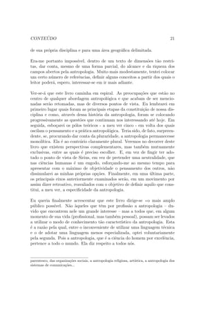 CONTE ´UDO 21
de sua pr´opria disciplina e para uma ´area geogr´aﬁca delimitada.
Era-me portanto imposs´ıvel, dentro de um texto de dimens˜oes t˜ao restri-
tas, dar conta, mesmo de uma forma parcial, do alcance e da riqueza dos
campos abertos pela antropologia. Muito mais modestamente, tentei colocar
um certo n´umero de referˆencias, deﬁnir alguns conceitos a partir dos quais o
leitor poder´a, espero, interessar-se em ir mais adiante.
Ver-se-´a que este livro caminha em espiral. As preocupa¸c˜oes que est˜ao no
centro de qualquer abordagem antropol´ogica e que acabam de ser mencio-
nadas ser˜ao retomadas, mas de diversos pontos de vista. Eu lembrarei em
primeiro lugar quais foram as principais etapas da constitui¸c˜ao de nossa dis-
ciplina e como, atrav´es dessa hist´oria da antropologia, foram se colocando
progressivamente as quest˜oes que continuam nos interessando at´e hoje. Em
seguida, esbo¸carei os p´olos te´oricos - a meu ver cinco - em volta dos quais
oscilam o pensamento e a pr´atica antropol´ogica. Teria sido, de fato, surpreen-
dente, se, procurando dar conta da pluraridade, a antropologia permanecesse
monol´ıtica. Ela ´e ao contr´ario claramente plural. Veremos no decorrer deste
livro que existem perspectivas complementares, mas tamb´em mutuamente
exclusivas, entre as quais ´e preciso escolher. E, em vez de ﬁngir ter ado-
tado o ponto de vista de Sirius, em vez de pretender uma neutralidade, que
nas ciˆencias humanas ´e um engodo, esfor¸cando-me ao mesmo tempo para
apresentar com o m´aximo de objetividade o pensamento dos outros, n˜ao
dissimularei as minhas pr´oprias op¸c˜oes. Finalmente, em uma ´ultima parte,
os principais eixos anteriormente examinados ser˜ao, em um movimento por
assim dizer retroativo, reavaliados com o objetivo de deﬁnir aquilo que cons-
titui, a meu ver, a especiﬁcidade da antropologia.
Eu queria ﬁnalmente acrescentar que este livro dirige-se o mais amplo
p´ublico poss´ıvel. N˜ao `aqueles que tˆem por proﬁss˜ao a antropologia – du-
vido que encontrem nele um grande interesse – mas a todos que, em algum
momento de sua vida (proﬁssional, mas tamb´em pessoal), possam ser levados
a utilizar o modo de conhecimento t˜ao caracter´ıstico da antropologia. Esta
´e a raz˜ao pela qual, entre o inconveniente de utilizar uma linguagem t´ecnica
e o de adotar uma linguagem menos especializada, optei voluntariamente
pela segunda. Pois a antropologia, que ´e a ciˆencia do homem por excelˆencia,
pertence a todo o mundo. Ela diz respeito a todos n´os.
parentesco, das organiza¸c˜oes sociais, a antropologia religiosa, art´ıstica, a antropologia dos
sistemas de comunica¸c˜oes...
 