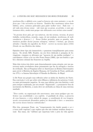 1.1. A FIGURA DO MAU SELVAGEM E DO BOM CIVILIZADO 29
mostramo-lhes o alfabeto sem o qual os homens s˜ao como animais e o uso do
ferro que ´e t˜ao necess´ario ao homem. Tamb´em lhes mostramos v´arios bons
h´abitos, artes, costumes policiados para poder melhor viver. Tudo isso – e
at´e cada uma dessas coisas – vale mais que as penas, as p´erolas, o ouro que
tomamos deles, ainda mais porque n˜ao utilizavam esses metais como moeda”.
”As pessoas desse pa´ıs, por sua natureza, s˜ao t˜ao ociosas, viciosas, de pouco
trabalho, melanc´olicas, covardes, sujas, de m´a condi¸c˜ao, mentirosas, de mole
constˆancia e ﬁrmeza (...). Nosso Senhor permitiu, para os grandes, abo-
min´aveis pecados dessas pessoas selvagens, r´usticas e bestiais, que fossem
atirados e banidos da superf´ıcie da Terra”. escreve na mesma ´epoca (1555)
Oviedo em sua Hist´oria das ´ındias.
Opini˜oes desse tipo s˜ao inumer´aveis, e passaram tranq¨uilamente para nossa
´epoca. No s´eculo XIX, Stanley, em seu livro dedicado `a pesquisa de Li-
vingstone, compara os africanos aos ”macacos de um jardim zool´ogico”, e
convidamos o leitor a ler ou reler Franz Fanon (1968), que nos lembra o que
foi o discurso colonial dos franceses na Arg´elia.
Mais dois textos ir˜ao deter mais demoradamente nossa aten¸c˜ao, por nos pa-
recerem muito reveladores desse pensamento que faz do selvagem o inverso
do civilizado. S˜ao as Pesquisas sobre os Americanos ou Relatos Interessantes
para servir `a Hist´oria da Esp´ecie Humana, de Cornelius de Pauw, publicado
em 1774, e a famosa Introdu¸c˜ao `a Filosoﬁa da Hist´oria, de Hegel.
1) De Pauw nos prop˜oe suas reﬂex˜oes sobre os ´ındios da Am´erica do Norte.
Sua convic¸c˜ao ´e a de que sobre estes l´ıllimos a inﬂuˆencia da natureza ´e total,
ou mais precisamente negativa. Se essa ra¸ca inferior n˜ao tem hist´oria e est´a
pura sempre condenada, por seu estado ”degenerado”, a permanecer fora do
movimento da Hist´oria, a raz˜ao deve ser atribu´ıda ao clima de uma extrema
umidade:
”Deve existir, na organiza¸c˜ao dos americanos, uma causa qualquer que em-
brutece sua sensibilidade e seu esp´ırito. A qualidade do clima, a grosseria
de seus humores, o v´ıcio radical do sangue, a constitui¸c˜ao de seu tempera-
mento excessivamente ﬂeum´atico podem ter diminu´ıdo o tom e o saracoteio
dos nervos desses homens embrutecidos”.
Eles tˆem, prossegue Pauw, um ”temperamento t˜ao ´umido quanto o ar e
a terra onde vegetam”e que explica que eles n˜ao tenham nenhum desejo se-
xual. Em suma, s˜ao ”infelizes que suportam todo o peso da vida agreste
 