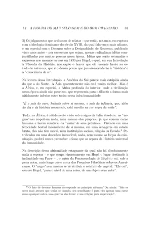 1.1. A FIGURA DO MAU SELVAGEM E DO BOM CIVILIZADO 31
2) Os julgamentos que acabamos de relatar – que est˜ao, notamos, em ruptura
com a ideologia dominante do s´eculo XVIII, da qual falaremos mais adiante,
e em especial com o Discurso sobre a Desigualdade, de Rousseau, publicado
vinte anos antes – por excessivos que sejam, apenas radicalizam id´eias com-
partilhadas por muitas pessoas nessa ´epoca. Id´eias que ser˜ao retomadas e
expressas nos mesmos termos em 1830 por Hegel, o qual, em sua Introdu¸c˜ao
`a Filosoﬁa da Hist´oria, nos exp˜oe o horror que ele ressente frente ao es-
tado de natureza, que ´e o desses povos que jamais-ascender˜ao `a ”hist´oria”e
`a ”consciˆencia de si”.
Na leitura dessa Introdu¸c˜ao, a Am´erica do Sul parece mais est´upida ainda
do que a do Norte. A ´Asia aparentemente n˜ao est´a muito melhor. Mas ´e
a ´Africa, e, em especial, a ´Africa profunda do interior, onde a civiliza¸c˜ao
nessa ´epoca ainda n˜ao penetrou, que representa para o ﬁl´osofo a forma mais
nitidamente inferior entre todas nessa infra-humanidade:
”´E o pa´ıs do ouro, fechado sobre si mesmo, o pa´ıs da infˆancia, que, al´em
do dia e da hist´oria consciente, est´a envolto na cor negra da noite”.
Tudo, na ´Africa, ´e nitidamente visto sob o signo da falta absoluta: os ”ne-
gros”n˜ao respeitam nada, nem mesmo eles pr´oprios, j´a que comem carne
humana e fazem com´ercio da ”carne”de seus pr´oximos. Vivendo em uma
ferocidade bestial inconsciente de si mesma, em uma selvageria em estado
bruto, eles n˜ao tˆem moral, nem institui¸c˜oes sociais, religi˜ao ou Estado.8
Pe-
triﬁcados em uma desordem inexor´avel, nada, nem mesmo as for¸cas da colo-
niza¸c˜ao, poder´a nunca preencher o fosso que os separa da Hist´oria universal
da humanidade.
Na descri¸c˜ao dessa africanidade estagnante da qual n˜ao h´a absolutamente
nada a esperar – e que ocupa rigorosamente em Hegel o lugar destinado `a
indianidade em Pauw – , o autor da Fenomenologia do Esp´ırito vai, vale a
pena notar, mais longe que o autor das Pesquisas Filos´oﬁcas sobre os Ameri-
canos. O ”negro”nem mesmo se vˆe atribuir o estatuto de vegetal. ”Ele cai”,
escreve Hegel, ”para o n´ıvel de uma coisa, de um objeto sem valor”.
8
”O fato de devorar homens corresponde ao princ´ıpio africano.”Ou ainda: ”S˜ao os
seres mais atrozes que tenha no mundo, seu semelhante ´e para eles apenas uma carne
como qualquer outra, suas guerras s˜ao feroze: e sua religi˜ao pura supersti¸c˜ao”.
 