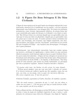 32 CAP´ITULO 1. A PR´E-HIST ´ORIA DA ANTROPOLOGIA:
1.2 A Figura Do Bom Selvagem E Do Mau
Civilizado
A ﬁgura de uma natureza m´a na qual vegeta um selvagem embrutecido ´e emi-
nentemente suscet´ıvel de se transformar em seu oposto: a da boa natureza
dispensando suas benfeitorias `a um selvagem feliz. Os termos da atribui¸c˜ao
permanecem, como veremos, rigorosamente idˆenticos, da mesma forma que
o par constitu´ıdo pelo sujeito do discurso (o civilizado) e seu objeto (o natu-
ral). Mas efetua-se dessa vez a invers˜ao daquilo que era apreendido como um
vazio que se torna um cheio (ou plenitude), daquilo que era apreendido como
um menos que se torna um mais. O car´ater privativo dessas sociedades sem
escrita, sem tecnologia, sem economia, sem religi˜ao organizada, sem clero,
sem sacerdotes, sem pol´ıcia, sem leis, sem Estado –acrescentar-se-´a no s´eculo
XX sem Complexo de ´Edipo – n˜ao constitui uma desvantagem. O selvagem
n˜ao ´e quem pensamos.
Evidentemente, essa representa¸c˜ao concorrente (mas que consiste apenas
em inverter a atribui¸c˜ao de signiﬁca¸c˜oes e valores dentro de uma estrutura
idˆentica) permanece ainda bastante r´ıgida na ´epoca na qual o Ocidente desco-
bre povos ainda desconhecidos. A ﬁgura do bom selvagem s´o encontrar´a sua
formula¸c˜ao mais sistem´atica e mais radical dois s´eculos ap´os o Renascimento:
no rousseau´ısmo do s´eculo XVIII, e, em s´eguida, no Romantismo. N˜ao deixa
por´em de estar presente, pelo menos em estado embrion´ario, na percep¸c˜ao
que tˆem os primeiros viajantes. Am´erico Vesp´ucio descobre a Am´erica:
”As pessoas est˜ao nuas, s˜ao bonitas, de pele escura, de corpo elegante. .
. Nenhum possui qualquer coisa que seja, pois tudo ´e colocado em comum.
E os homens tomam por mulheres aquelas que lhes agradam, sejam elas sua
m˜ae, sua irm˜a, ou sua amiga, entre as quais eles n˜ao fazem diferen¸ca. . .
Eles vivem cinq¨uenta anos. E n˜ao tˆem governo”.
Crist´ov˜ao Colombo, aportando no Caribe, descobre, ele tamb´em o para´ıso;
”Eles s˜ao muito mansos e ignorantes do que ´e o mal, eles n˜ao sabem se
matar uns aos outros (...) Eu n˜ao penso que haja no mundo homens melho-
res, como tamb´em n˜ao h´a terra melhor”.
Toda a reﬂex˜ao de L´ery e de Montaigne no s´eculo XVI sobre os ”naturais”baseia-
se sobre o tema da no¸c˜ao de crueldade respectiva de uns e outros, e, pela
primeira vez, instaura-se uma cr´ıtica da civiliza¸c˜ao e um elogio da ”ingenui-
 
