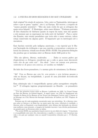 1.2. A FIGURA DO BOM SELVAGEM E DO MAU CIVILIZADO 33
dade original”do estado de natureza. L´ery, entre os Tupinamb´as, interroga-se
sobre o que se passa ”aqu´em”, isto ´e, na Europa. Ele escreve, a respeito de
”nossos grandes usur´arios”: ”Eles s˜ao mais cru´eis do que os selvagens dos
quais estou falando”. E Montaigne, sobre esses ´ultimos: ”Podemos portanto
de fato cham´a-los de b´arbaros quanto `as regras da raz˜ao, mas n˜ao quanto
a n´os mesmos que os superamos em toda sorte de barb´arie”. Para o autor
dos Ensaios, esse estado paradis´ıaco que teria sido o nosso outrora, talvez
esteja conservado em alguma parte. O huguenote que eu interroguei at´e o
encontrou.
Esse fasc´ınio exercido pelo ind´ıgena americano, e em especial por le Hu-
ron,9
protegido da civiliza¸c˜ao e que nos convida a reencontrar o universo ca-
loroso da natureza, triunfa nos s´eculos XVII e XVIII. Nas primeiras Rela¸c˜oes
dos jesu´ıtas que se instalam entre os Hurons desde 1626 pode-se ler:
”Eles s˜ao af´aveis, liberais, moderados. . . Todos os nossos padres que
freq¨uentaram os Selvagens consideram que a vida se passa mais docemente
entre eles do que entre n´os”. Seu ideal: ”viver em comum sem processo,
contentar-se de pouco sem avareza, ser ass´ıduo no trabalho”.
Do lado dos livres-pensadores, ´e o mesmo grito de entusiasmo; La Hontan:
”Ah! Viva os Hurons que sem lei, sem pris˜oes e sem torturas passam a
vida na do¸cura, na tranq¨uilidade, e gozam de uma felicidade desconhecida
dos franceses”.
Essa admira¸c˜ao n˜ao ´e compartilhada apenas pelos navegadores estupefa-
tos.10
O selvagem ingressa progressivamente na ﬁlosoﬁa – os pensadores
9
Um dos primeiros textos sobre os Hurons ´e publicado em 1632: Le Grand Vayage
au Pays des Hurons, de Gabriel Sagard. A seguir temos: em 1703, Le Supplement aux
Voyages du Baron de La Hontan o¨u ion Trouve des Dialogues Curieux entre 1’Auteur et
un Sauvage; em 1744, Moeurs des Sauvages Am´ericains, de Laﬁtau; em 1767, Vlng´enu, de
Vol-taire..
Notemos que de cada popula¸c˜ao encontrada nasce um estere´otipo. Se o discurso euro-
peu sobre os Astecas e os Zulus faz, na maior parte das vezes, referˆencia `a crueldade, o
discurso sobre os Esquim´os a sua hospitalidade, estes ´ultimos n˜ao hesitando em oferecer
suas mulheres como presente, a imagem da bondade inocente ´e sem d´uvida predominante
em grande parte na literatura sobre os ´ındios.
10
No s´eculo XVIII, um marinheiro francˆes escreve em seu di´ario de viagem: ”A inocˆencia
e a tranq¨uilidade est´a entre eles, desconhecem o orgulho e a avareza e n˜ao trocariam essa
vida e seu pa´ıs por qualquer coisa no mundo”(coment´arios relatados por ). P. Duviols,
1978).
 