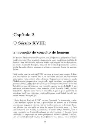 Cap´ıtulo 2
O S´eculo XVIII:
a inven¸c˜ao do conceito de homem
Se durante o Renascimento esbo¸cou-se, com a explora¸c˜ao geogr´aﬁca de conti-
nentes desconhecidos, a primeira interroga¸c˜ao sobre a existˆencia m´ultipla do
homem, essa interroga¸c˜ao fechou-se muito rapidamente no s´eculo seguinte,
no qual a evidˆencia do cogito, fundador da ordem do pensamento cl´assico,
exclui da raz˜ao o louco, a crian¸ca, o selvagem, enquanto ﬁguras da anorma-
lidade.
Ser´a preciso esperar o s´eculo XVIII para que se constitua o projeto de fun-
dar uma ciˆencia do homem, isto ´e, de um saber n˜ao mais exclusivamente
especulaivo, e sim positivo sobre o homem. Enquanto encontramos no s´eculo
XVI elementos que permitem compreender a pr´e-hist´oria da antropologia, en-
quanto o s´eculo XVII (cujos discursos n˜ao nos s˜ao mais diretamente acess´ıveis
hoje) interrompe nitidamente essa evolu¸c˜ao, apenas no s´eculo XVIII ´e que
entramos verdadeiramente, como mostrou Michel Foucault (1966), na mo-
dernidade. Apenas nessa ´epoca, e n˜ao antes, ´e que se pode apreender as
condi¸c˜oes hist´oricas, culturais e epistemol´ogicas de possibilidade daquilo que
vai se tornar a antropologia.
”Antes do ﬁnal do s´eculo XVIII”, escreve Fou-cauilt, ”o homem n˜ao existia.
Como tamb´em o poder du vida, a fecundidade do trabalho ou a densidade
hist´orica da linguagem. ´E uma criatura muito recente que o demiurgo do sa-
ber fabricou com suas pr´oprias m˜aos, h´a menos de duzentos anos (...) Uma
coisa em todo caso ´e certa, o homem n˜ao ´e o mais antigo problema, nem o
mais constante que tenha sido colocado ao saber humano. O homem ´e uma
inven¸c˜ao e a arqueologia de nosso pensamento mostra o quanto ´e recente.
E”, acrescenta Foucault no ﬁnal de As Palavras e as Coisas, ”qu˜ao pr´oximo
39
 