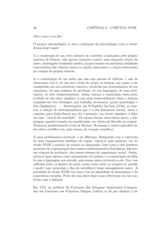 40 CAP´ITULO 2. O S´ECULO XVIII:
talvez seja o seu ﬁm”.
O projeto antropol´ogico (e n˜ao a realiza¸c˜ao da antropologia como a enten-
demos hoje) sup˜oe:
1) a constru¸c˜ao de um certo n´umero de conceitos, come¸cando pelo pr´oprio
conceito de homem, n˜ao apenas enquanto sujeito, mas enquanto objeto do
saber; abordagem totalmente in´edita, j´a que consiste em introduzir dualidade
caracter´ıstica das ciˆencias exatas (o sujeito observante e o objeto observado)
no cora¸c˜ao do pr´oprio homem;
2) a constitui¸c˜ao de um saber que n˜ao seja apenas de reﬂex˜ao, e sim de
observa¸c˜ao, isto ´e, de um novo modo de acesso ao homem, que passa a ser
considerado em sua existˆencia concreta, envolvida nas determina¸c˜oes de seu
organismo, de suas rela¸c˜oes de produ¸c˜ao, de sua linguagem, de suas insti-
tui¸c˜oes, de seus comportamentos. Assim come¸ca a constitui¸c˜ao dessa posi-
tividade de um saber emp´ırico (e n˜ao mais transcendental) sobre o homem
enquanto ser vivo (biologia), que trabalha (economia), pensa (psicologia) e
fala (ling¨u´ıstica). . . Montesquieu, em O Esp´ırito das Leis (1748), ao mos-
trar a rela¸c˜ao de interdependˆencia que ´e a dos fenˆomenos sociais, abriu o
caminho para Saint-Simon que foi o primeiro (no s´eculo seguinte) a falar
em uma ”ciˆencia da sociedade”. Da mesma forma, antes dessa ´epoca, a lin-
guagem, quando tomada em considera¸c˜ao, era objeto de ﬁlosoﬁa ou exegese.
Tornou-se paulatinamente (com de Brosses, Rousseau) o objeto espec´ıﬁco de
um saber cient´ıﬁco (ou, pelo menos, de voca¸c˜ao cient´ıﬁca);
3) uma problem´atica essencial: a da diferen¸ca. Rompendo com a convic¸c˜ao
de uma transparˆencia imediata do cogito, coloca-se pela primeira vez no
s´eculo XVIII a quest˜ao da rela¸c˜ao ao impensado, bem como a dos poss´ıveis
processos de reapropria¸c˜ao dos nossos condicionamentos ﬁsiol´ogicos, das nos-
sas rela¸c˜oes de produ¸c˜ao, dos nossos sistema de organiza¸c˜ao social. Assim,
inicia-se uma ruptura com o pensamento do mesmo, e a constitui¸c˜ao da id´eia
de que a linguagem nos precede, pois somos antes exteriores a ela. Ora, tais
reﬂex˜oes sobre os limites do saber, assim como sobre as rela¸c˜oes de sentido
e poder (que anunciam o ﬁm da metaf´ısica) eram inimagin´aveis antes. A
sociedade do s´eculo XVIII vive uma crise da identidade do humanismo e da
consciˆencia europ´eia. Parte de suas elites busca suas referˆencias em um con-
fronto com o distante.
Em 1724, ao publicar Os Costumes dos Selvagens Americanos Compara-
dos aos Costumes dos Primeiros Tempos, Laﬁtau se d´a por objetivo o de
 