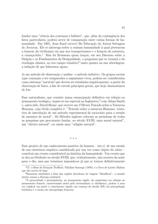 41
fundar uma ”ciˆencia dos costumes e h´abitos”, que, al´em da contingˆencia dos
fatos particulares, poder´a servir de compara¸c˜ao entre v´arias formas de hu-
manidade. Em 1801, Jean Itard escreve Da Educa¸c˜ao do Jovem Selvagem
do Aveyron. Ele se interroga sobre a comum humanidade `a qual pertencem
o homem da civiliza¸c˜ao em que nos transportamos e o homem da natureza,
a crian¸ca-lobo.1
Mas foi Rousseau quem tra¸cou, em seu Discurso sobre a
Origem e os Fundamentos da Desigualdade, o programa que se tornar´a o da
etnologia cl´assica, no seu campo tem´atico2
tanto quanto na sua abordagem:
a indu¸c˜ao de que falaremos agora;
4) um m´etodo de observa¸c˜ao e an´alise: o m´etodo indutivo. Os grupos sociais
(que come¸cam a ser comparados a organismos vivos, podem ser considerados
como sistemas ”naturais”que devem ser estudados empiricamente, a partir du
observa¸c˜ao de fatos, a ﬁm de extrair princ´ıpios gerais, que hoje chamar´ıamos
de leis.
Esse naturalismo, que consiste numa emancipa¸c˜ao deﬁnitiva em rela¸c˜ao ao
pensamento teol´ogico, imp˜oe-se em especial na Inglaterra,3
com Adam Smith
e, antes dele, David Hume, que escreve em 1739 seu Tratado sobre a Natureza
Humana, cujo t´ıtulo completo ´e: ”Tratado sobre a natureza Humana: tenta-
tiva de introdu¸c˜ao de um m´etodo experimental de racioc´ınio para o estudo
de assuntos de moral”. Os ﬁl´osofos ingleses colocam as premissas de todas
as pesquisas que procurar˜ao fundar, no s´eculo XVIII, uma moral natural”,
um ”direito natural”, ou ainda uma ”religi˜ao natural”.
* * *
Esse projeto de um conhecimento positivo do homem – isto ´e, de um estudo
de sua existˆencia emp´ırica considerada por sua vez como objeto do saber –
constitui um evento consider´avel na hist´oria da humanidade. Um evento que
se deu no Ocidente no s´eculo XVIII, que, evidentemente, n˜ao ocorreu da noite
para o dia, mas que terminou impondo-se j´a que se tornou deﬁnitivamente
1
Cf. o ﬁlme de Fran¸cois Truﬀaut, VEnfant Sauvage (1970), e o livro de Lucien Malson
que the serviu de base.
2
Rousseau estabelece a lista das regi˜oes devedoras de viagens ”ﬁlos´oﬁcas”: o mundo
inteiro menos a Europa ocidental.
3
A precocidade e preeminˆencia, no pensamento inglˆes, do empirismo em rela¸c˜ao ao
pensamento francˆes, caracterizado antes pelo racionalismo (e idealismo), podem a meu
ver explicar em parte o crescimento r´apido (no come¸co do s´eculo XX) da antropologia
britˆanica e o atraso da antropologia francesa.
 