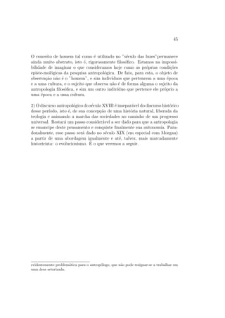 45
O conceito de homem tal como ´e utilizado no ”s´eculo das luzes”permanece
ainda muito abstrato, isto ´e, rigorosamente ﬁlos´oﬁco. Estamos na impossi-
bilidade de imaginar o que consideramos hoje como as pr´oprias condi¸c˜oes
episte-mol´ogicas da pesquisa antropol´ogica. De fato, para esta, o objeto de
observa¸c˜ao n˜ao ´e o ”homem”, e sim indiv´ıduos que pertencem a uma ´epoca
e a uma cultura, e o sujeito que observa n˜ao ´e de forma alguma o sujeito da
antropologia ﬁlos´oﬁca, e sim um outro indiv´ıduo que pertence ele pr´oprio a
uma ´epoca e a uma cultura.
2) O discurso antropol´ogico do s´eculo XVIII ´e insepar´avel do discurso hist´orico
desse per´ıodo, isto ´e, de sua concep¸c˜ao de uma hist´oria natural, liberada da
teologia e animando a marcha das sociedades no caminho de um progresso
universal. Restar´a um passo consider´avel a ser dado para que a antropologia
se emancipe deste pensamento e conquiste ﬁnalmente sua autonomia. Para-
doxalmente, esse passo ser´a dado no s´eculo XIX (em especial com Morgan)
a partir de uma abordagem igualmente e at´e, talvez, mais marcadamente
historicista: o evolucionismo. ´E o que veremos a seguir.
evidentemente problem´atica para o antrop´ologo, que n˜ao pode resignar-se a trabalhar em
uma ´area setorizada.
 