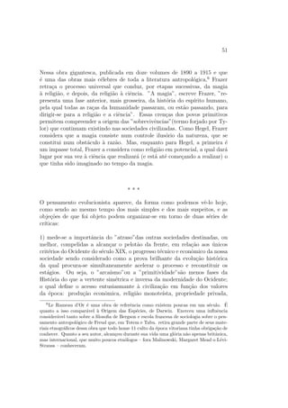 51
Nessa obra gigantesca, publicada em doze volumes de 1890 a 1915 e que
´e uma das obras mais c´elebres de toda a literatura antropol´ogica,6
Frazer
retra¸ca o processo universal que conduz, por etapas sucessivas, da magia
`a religi˜ao, e depois, da religi˜ao `a ciˆencia. ”A magia”, escreve Frazer, ”re-
presenta uma fase anterior, mais grosseira, da hist´oria do esp´ırito humano,
pela qual todas as ra¸cas da humanidade passaram, ou est˜ao passando, para
dirigir-se para a religi˜ao e a ciˆencia”. Essas cren¸cas dos povos primitivos
permitem compreender a origem das ”sobrevivˆencias”(termo forjado por Ty-
lor) que continuam existindo nas sociedades civilizadas. Como Hegel, Frazer
considera que a magia consiste num controle ilus´orio da natureza, que se
constitui num obst´aculo `a raz˜ao. Mas, enquanto para Hegel, a primeira ´e
um impasse total, Frazer a considera como religi˜ao em potencial, a qual dar´a
lugar por sua vez `a ciˆencia que realizar´a (e est´a at´e come¸cando a realizar) o
que tinha sido imaginado no tempo da magia.
* * *
O pensamento evolucionista aparece, da forma como podemos vˆe-lo hoje,
como sendo ao mesmo tempo dos mais simples e dos mais suspeitos, e as
obje¸c˜oes de que foi objeto podem organizar-se em torno de duas s´eries de
cr´ıticas:
1) mede-se a importˆancia do ”atraso”das outras sociedades destinadas, ou
melhor, compelidas a alcan¸car o pelot˜ao da frente, em rela¸c˜ao aos ´unicos
crit´erios do Ocidente do s´eculo XIX, o progresso t´ecnico e econˆomico da nossa
sociedade sendo considerado como a prova brilhante da evolu¸c˜ao hist´orica
da qual procura-se simultaneamente acelerar o processo e reconstituir os
est´agios. Ou seja, o ”arca´ısmo”ou a ”primitividade”s˜ao menos fases da
Hist´oria do que a vertente sim´etrica e inversa da modernidade do Ocidente;
o qual deﬁne o acesso entusiasmante `a civiliza¸c˜ao em fun¸c˜ao dos valores
da ´epoca: produ¸c˜ao econˆomica, religi˜ao monote´ısta, propriedade privada,
6
Le Rameau d’Or ´e uma obra de referˆencia como existem poucas em um s´eculo. ´E
quanto a isso compar´avel `a Origem das Esp´ecies, de Darwin. Exerceu uma inﬂuˆencia
consider´avel tanto sobre a ﬁlosoﬁa de Bergson e escola francesa de sociologia sobre o pen-
samento antropol´ogico de Freud que, em Totem e Tabu. retira grande parte de seus mate-
riais etnogr´aﬁcos dessa obra que todo home 11 culto da ´epoca vitoriana tinha obriga¸c˜ao de
conhecer. Quanto a seu autor, alcan¸cou durante sua vida uma gl´oria n˜ao apenas britˆanica,
mas internacional, que muito poucos etn´ologos – fora Malinowski, Margaret Mead o L´evi-
Strauss – conheceram.
 