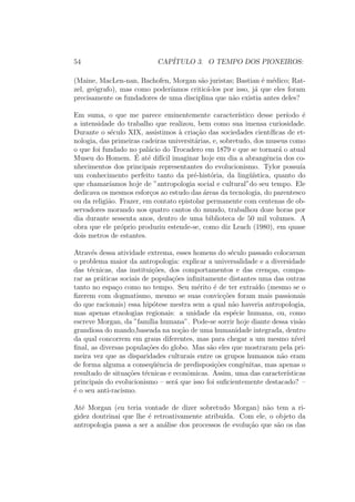 54 CAP´ITULO 3. O TEMPO DOS PIONEIROS:
(Maine, MacLen-nan, Bachofen, Morgan s˜ao juristas; Bastian ´e m´edico; Rat-
zel, ge´ografo), mas como poder´ıamos critic´a-los por isso, j´a que eles foram
precisamente os fundadores de uma disciplina que n˜ao existia antes deles?
Em suma, o que me parece eminentemente caracter´ıstico desse per´ıodo ´e
a intensidade do trabalho que realizou, bem como sua imensa curiosidade.
Durante o s´eculo XIX, assistimos `a cria¸c˜ao das sociedades cient´ıﬁcas de et-
nologia, das primeiras cadeiras universit´arias, e, sobretudo, dos museus como
o que foi fundado no pal´acio do Trocadero em 1879 e que se tornar´a o atual
Museu do Homem. ´E at´e dif´ıcil imaginar hoje em dia a abrangˆencia dos co-
nhecimentos dos principais representantes do evolucionismo. Tylor possu´ıa
um conhecimento perfeito tanto da pr´e-hist´oria, da ling¨u´ıstica, quanto do
que chamar´ıamos hoje de ”antropologia social e cultural”do seu tempo. Ele
dedicava os mesmos esfor¸cos ao estudo das ´areas da tecnologia, do parentesco
ou da religi˜ao. Frazer, em contato epistolar permanente com centenas de ob-
servadores morando nos quatro cantos do mundo, trabalhou doze horas por
dia durante sessenta anos, dentro de uma biblioteca de 50 mil volumes. A
obra que ele pr´oprio produziu estende-se, como diz Leach (1980), em quase
dois metros de estantes.
Atrav´es dessa atividade extrema, esses homens do s´eculo passado colocavam
o problema maior da antropologia: explicar a universalidade e a diversidade
das t´ecnicas, das institui¸c˜oes, dos comportamentos e das cren¸cas, compa-
rar as pr´aticas sociais de popula¸c˜oes inﬁnitamente distantes uma das outras
tanto no espa¸co como no tempo. Seu m´erito ´e de ter extra´ıdo (mesmo se o
ﬁzerem com dogmatismo, mesmo se suas convic¸c˜oes foram mais passionais
do que racionais) essa hip´otese mestra sem a qual n˜ao haveria antropologia,
mas apenas etnologias regionais: a unidade da esp´ecie humana, ou, como
escreve Morgan, da ”fam´ılia humana”. Pode-se sorrir hoje diante dessa vis˜ao
grandiosa do mando,baseada na no¸c˜ao de uma humanidade integrada, dentro
da qual concorrem em graus diferentes, mas para chegar a um mesmo n´ıvel
ﬁnal, as diversas popula¸c˜oes do globo. Mas s˜ao eles que mostraram pela pri-
meira vez que as disparidades culturais entre os grupos humanos n˜ao eram
de forma alguma a conseq¨uˆencia de predisposi¸c˜oes congˆenitas, mas apenas o
resultado de situa¸c˜oes t´ecnicas e econˆomicas. Assim, uma das caracter´ısticas
principais do evolucionismo – ser´a que isso foi suﬁcientemente destacado? –
´e o seu anti-racismo.
At´e Morgan (eu teria vontade de dizer sobretudo Morgan) n˜ao tem a ri-
gidez doutrinai que lhe ´e retroativamente atribu´ıda. Com ele, o objeto da
antropologia passa a ser a an´alise dos processos de evolu¸c˜ao que s˜ao os das
 
