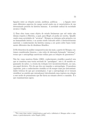 55
liga¸c˜oes entre as rela¸c˜oes sociais, jur´ıdicas, pol´ıticas. . . a liga¸c˜ao entre
esses diferentes aspectos do campo social sendo em si caracter´ıstica de um
determinado per´ıodo da hist´oria humana. A novidade radical da sociedade
arcaica ´e dupla.
1) Essa obra toma como objeto de estudo fenˆomenos que at´e ent˜ao n˜ao
diziam respeito `a Hist´oria, a qual, para Hegel, s´o podia ser escrita. Qualiﬁ-
cando essas sociedades de ”arcaicas”, Morgan as reintegra pela primeira vez
na humanidade inteira; e ao acento sendo colocado sobre o desenvolvimento
material, o conhecimento da hist´oria come¸ca a ser posto sobre bases total-
mente diferentes das do idealismo ﬁlos´oﬁco.
2) Os elementos da an´alise comparativa n˜ao s˜ao mais, a partir de Morgan, cos-
tumes considerados bizarros, e sim redes de intera¸c˜ao formando ”sistemas”,
termo que o antrop´ologo americano utiliza para as rela¸c˜oes de parentesco.9
N˜ao h´a, como mostrou Kuhn (1983), conhecimento cient´ıﬁco poss´ıvel sem
que se constitua uma teoria servindo de ”paradigma”, isto ´e, de modelo or-
ganizador do saber, e a teoria da evolu¸c˜ao teve incontestavelmente, no caso,
um papel decisivo. Foi ela que deu seu impulso a antropologia. O paradoxo
(aparente, pois o conhecimento cient´ıﬁco se d´a sempre mais por descontinui-
dades te´oricas do que por acumula¸c˜ao), ´e que a antropologia s´o se tornar´a
cient´ıﬁca( no sentido que entendemos) introduzindo uma ruptura em rela¸c˜ao
a esse modo de pensamento que lhe havia no entanto aberto o caminho. ´E o
que examinaremos agora.
9
Por essas duas raz˜oes, compreende-se qual ser´a a inﬂuˆencia `a Morgan sobre o mar-
xismo, e particularmente, sobre Engels (1954)
 