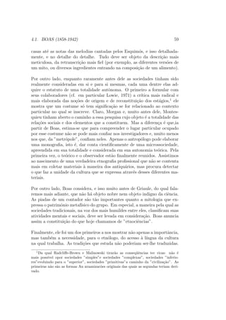 4.1. BOAS (1858-1942) 59
casas at´e as notas das melodias cantadas pelos Esquim´os, e isso detalhada-
mente, e no detalhe do detalhe. Tudo deve ser objeto da descri¸c˜ao mais
meticulosa, da retranscri¸c˜ao mais ﬁel (por exemplo, as diferentes vers˜oes de
um mito, ou diversos ingredientes entrando na composi¸c˜ao de um alimento).
Por outro lado, enquanto raramente antes dele as sociedades tinham sido
realmente consideradas em si e para si mesmas, cada uma dentre elas ad-
quire o estatuto de uma totalidade autˆonoma. O primeiro a formular com
seus colaboradores (cf. em particular Lowie, 1971) a cr´ıtica mais radical e
mais elaborada das no¸c˜oes de origem e de reconstitui¸c˜ao dos est´agios,1
ele
mostra que um costume s´o tem signiﬁca¸c˜ao se for relacionado ao contexto
particular no qual se inscreve. Claro, Morgan e, muito antes dele, Montes-
quieu tinham aberto o caminho a essa pesquisa cujo objeto ´e a totalidade das
rela¸c˜oes sociais e dos elementos que a constituem. Mas a diferen¸ca ´e que,ia
partir de Boas, estima-se que para compreender o lugar particular ocupado
por esse costume n˜ao se pode mais conﬁar nos investigadores e, muito menos
nos que, da ”metr´opole”, conﬁam neles. Apenas o antrop´ologo pode elaborar
uma monograﬁa, isto ´e, dar conta cientiﬁcamente de uma microssociedade,
apreendida em sua totalidade e considerada em sua autonomia te´orica. Pela
primeira vez, o te´orico e o observador est˜ao ﬁnalmente reunidos. Assistimos
ao nascimento de uma verdadeira etnograﬁa proﬁssional que n˜ao se contenta
mais em coletar materiais `a maneira dos antiqu´arios, mas procura detectar
o que faz a unidade da cultura que se expressa atrav´es desses diferentes ma-
teriais.
Por outro lado, Boas considera, e isso muito antes de Griaule, do qual fala-
remos mais adiante, que n˜ao h´a objeto nobre nem objeto indigno da ciˆencia.
As piadas de um contador s˜ao t˜ao importantes quanto a mitologia que ex-
pressa o patrimˆonio metaf´ısico do grupo. Em especial, a maneira pela qual as
sociedades tradicionais, na voz dos mais humildes entre eles, classiﬁcam suas
atividades mentais e sociais, deve ser levada em considera¸c˜ao. Boas anuncia
assim a constitui¸c˜ao do que hoje chamamos de ”etnociˆencias”.
Finalmente, ele foi um dos primeiros a nos mostrar n˜ao apenas a importˆancia,
mas tamb´em a necessidade, para o etn´ologo, do acesso `a l´ıngua da cultura
na qual trabalha. As tradi¸c˜oes que estuda n˜ao poderiam ser-lhe traduzidas.
1
Da qual Radcliﬀe-Brown e Malinowski tirar˜ao as conseq¨uˆencias tec ricas: n˜ao ´e
mais poss´ıvel opor sociedades ”simples”e sociedades ”complexas”, sociedades ”inferio-
res”evoluindo para o ”superior”, sociedades ”primitivas”a caminho da ”civiliza¸c˜ao”. As
primeiras n˜ao s˜ao as formas An nraanizac˜oes originais das quais as segundas teriam deri-
vado.
 