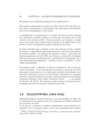 60 CAP´ITULO 4. OS PAIS FUNDADORES DA ETNOGRAFIA:
Ele pr´oprio deve recolhˆe-las na l´ıngua de seus interlocutores.2
Pode parecer surpreendente, levando em conta o que foi dito, que Boas, ex-
ceto entre os proﬁssionais da antropologia, seja praticamente desconhecido.
Isso se deve principalmente a duas raz˜oes:
1) multiplicando as comunica¸c˜oes e os artigos, ele nunca escreveu nenhum
livro destinado ao p´ublico erudito, e os textos que nos deixou s˜ao de uma
concis˜ao e de um rigor asc´etico. Nada que anuncie, por exemplo, a emo¸c˜ao
que se pode sentir (como veremos logo) na leitura de um Malinowski; ou que
lembre o charme ultrapassado da prosa enfeitada de um Frazer;
2) nunca formulou uma verdadeira teoria, t˜ao estranho era-lhe o esp´ırito
de sistema; e a generaliza¸c˜ao apressada parecia-lhe o que h´a de mais distante
do esp´ırito cient´ıﬁco. `As ambi¸c˜oes dos primeiros tempos – quero falar dos
afrescos gigantescos do s´eculo XIX, que retratam os prim´ordios da humani-
dade mas expressam simultaneamente os prim´ordios da antropologia, isto ´e
uma antropologia principalmente – sucedem, com ele, a mod´estia e a sobri-
edade da maturidade.
De qualquer modo, a inﬂuˆencia de Boas foi consider´avel. Foi um dos pri-
meiros etn´ografos. A sua preocupa¸c˜ao de precis˜ao na descri¸c˜ao dos fatos
observados, acrescentava-se a de conserva¸c˜ao met´odica do patrimˆonio reco-
lhido (foi conservador do museu de Nova Iorque). Finalmente, foi, enquanto
professor, o grande pedagogo que formou a primeira gera¸c˜ao de antrop´ologos
americanos (Kroeber, Lowie, Sapir, Herskovitz, Linton. . . e, em seguida,
R. Benedict, M. Mead). Ele permanece sendo o mestre incontestado da an-
tropologia americana na primeira metade do s´eculo XX.
4.2 MALINOWSKI (1884-1942)
Malinowski dominou incontestavelmente a cena antropol´ogica, de 1922, ano
de publica¸c˜ao de sua primeira obra, Os Argonautas do Pac´ıﬁco Ocidental,
at´e sua morte, em 1942.
1) Se n˜ao foi o primeiro a conduzir cientiﬁcamente uma experiˆencia et-
nogr´aﬁca, isto ´e, em primeiro lugar, a viver com as popula¸c˜oes que estudava
2
Sobre a rela¸c˜ao da cultura, da l´ıngua e do etn´ologo, cf. particular-mente. ap´os Boas.
Sapir (1967) e Leenhardt (1946).
 