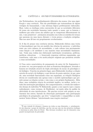 62 CAP´ITULO 4. OS PAIS FUNDADORES DA ETNOGRAFIA:
dos Trobriandeses, t˜ao profundamente diferentes dos nossos, tˆem uma signi-
ﬁca¸c˜ao e uma coerˆencia. N˜ao s˜ao puerilidades que testemunham de alguns
vest´ıgios da humanidade, e sim sistemas l´ogicos perfeitamente elaborados.
Hoje, todos os etn´ologos est˜ao convencidos de que as sociedades diferentes
da nossa s˜ao sociedades humanas tanto quanto a nossa, que os homens e
mulheres que nelas vivem s˜ao adultos que se comportam diferentemente de
n´os, e n˜ao primitivos”, autˆomatos atrasados (em todos os sentidos do termo)
que pararam em uma ´epoca distante e vivem presos a tradi¸c˜oes est´upidas.
Mas nos anos 20 isso era propriamente revolucion´ario.
3) A ﬁm de pensar essa coerˆencia interna, Malinowski elabora uma teoria
(o funcionalismo) que tira seu modelo das ciˆencias da natureza: o indiv´ıduo
sente um certo n´umero de necessidades, e cada cultura tem precisamente
como fun¸c˜ao a de satisfazer `a sua maneira essas necessidades fundamen-
tais. Cada uma realiza isso elaborando institui¸c˜oes (econˆomicas, pol´ıticas,
jur´ıdicas, educativas. . .), fornecendo respostas coletivas organizadas, que
constituem, cada uma a seu modo,solu¸c˜oes originais que permitem atender
a essas necessidades.
4) Uma outra caracter´ıstica do pensamento do autor de Os Argonautas ´e,
ao nosso ver, sua preocupa¸c˜ao em abrir as fronteiras disciplinares, devendo o
homem ser estudado atrav´es da tripla articula¸c˜ao do social, do psicol´ogico e
do biol´ogico. Conv´em em primeiro lugar, para Malinowski, localizar a rela¸c˜ao
estreita do social e do biol´ogico; o que decorre do ponto anterior, j´a que, para
ele, uma sociedade funcionando como um organismo, as rela¸c˜oes biol´ogicas
devem ser consideradas n˜ao apenas como o modelo epistemol´ogico que per-
mite pensar as rela¸c˜oes sociais, e sim como o seu pr´oprio fundamento. Al´em
disso, uma verdadeira ciˆencia da sociedade implica, ou melhor, inclui o es-
tudo das motiva¸c˜oes psicol´ogicas, dos comportamentos, o estudo dos sonhos e
dos desejos do indiv´ıduo.3
E Malinowski, quanto a esse aspecto (que o separa
radicalmente, como veremos, de Durkheim), vai muito al´em da an´alise da
afetividade de seus interlocutores. Ele procura reviver nele pr´oprio os sen-
timentos dos outros, fazendo da observa¸c˜ao participante uma participa¸c˜ao
psicol´ogica do pesquisador, que deve ”compreender e compartilhar os senti-
mentos”destes ´ultimos ”interiorizando suas rea¸c˜oes emotivas”.
3 ´E essa vontade de alcan¸car o homem em todas as suas dimens˜oes, e, notadamente,
de n˜ao dissociar o grupo do indiv´ıduo, que faz com que seja um dos primeiros etn´ologos
a interessar-se pelas obras de Freud. Mas devemos reconhecer que ele demonstra uma
grande incompreens˜ao da psican´alise
 
