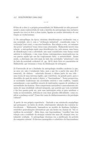 4.2. MALINOWSKI (1884-1942) 63
* * *
O fato de a obra (e a pr´opria personalidade) de Malinowski ter sido provavel-
mente a mais controvertida de toda a hist´oria da antropologia (isso inclusive
quando era vivo) se deve a duas raz˜oes, ligadas ao car´ater sistem´atico de sua
rea¸c˜ao ao evolucionismo.
1) Os antrop´ologos da ´epoca vitoriana identiﬁcavam-se totalmente com a
sua sociedade, isto ´e, com a ”civiliza¸c˜ao industrial”, considerada como ”a
civiliza¸c˜ao”tout court, e com seus benef´ıcios. Em rela¸c˜ao a esta. os costumes
dos povos ”primitivos”eram vistos como aberrantes. Malinowski inverte essa
rela¸c˜ao: a antropologia sup˜oe uma identiﬁca¸c˜ao (ou, pelo menos, uma busca
de identiﬁca¸c˜ao) com a alteridade, n˜ao mais considerada como forma social
anterior `a civiliza¸c˜ao, e sim como forma contemporˆanea mostrando-nos cm
sua pureza aquilo que nos faz tragicamente falta: a autenticidade. Assim
sendo, a aberra¸c˜ao n˜ao est´a mais do lado das sociedades ”primitivas”e sim
do lado da sociedade ocidental (cf. pp. 50-51 deste livro os coment´arios de
Malinowski, que retomam o tema da idealiza¸c˜ao do selvagem).
2) Convencido de ser o fundador da antropologia cient´ıﬁca moderna (o que,
ao meu ver, n˜ao ´e totalmente falso, pois o que fez a partir dos anos 20 ´e
essencial), ele elabora – sobretudo durante a ´ultima parte de sua vida –
uma teoria de uma extrema rigidez, que contribuiu, em grande parte, para o
descr´edito do qual ele ainda ´e objeto: o ”funcionalismo”. Nesta perspectiva,
as sociedades tradicionais s˜ao sociedades est´aveis e sem conﬂitos, visando
naturalmente a um equil´ıbrio atrav´es de institui¸c˜oes capazes de satisfazer `as
necessidades dos homens. Essa compreens˜ao naturalista e marcadamente oti-
mista de uma totalidade cultural integrada, que postula que toda sociedade
´e t˜ao boa quanto pode ser, pois suas institui¸c˜oes est˜ao a´ı para satisfazer a
todas as necessidades, defronta-se com duas grandes diﬁculdades: como ex-
plicar a mudan¸ca social? Como dar conta do disfuncionamento e da patologia
cultural?
A partir de sua pr´opria experiˆencia – limitada a um min´usculo arquip´elago
que permanece, no in´ıcio do s´eculo, relativamente afastado dos contatos in-
terculturais –, Malinowski, baseando-se no modelo do ﬁnalismo biol´ogico,
estabelece generaliza¸c˜oes sistem´aticas que n˜ao hesita em chamar de ”leis ci-
ent´ıﬁcas da sociedade”. Al´em disso, esse funcionalismo ”cient´ıﬁco”n˜ao tem
rela¸c˜ao com a realidade da situa¸c˜ao colonial dos anos 20, situa¸c˜ao essa, to-
talmente ocultada. A antropologia vitoriana era a justiﬁca¸c˜ao do per´ıodo
da conquista colonial. O discurso monogr´aﬁco e a-hist´orico do funcionalismo
 