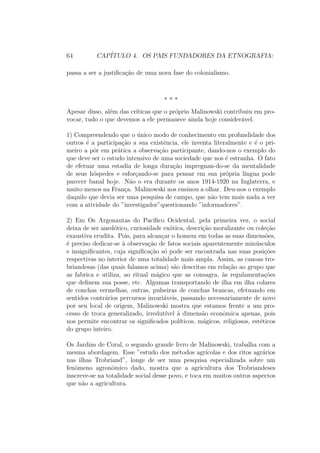 64 CAP´ITULO 4. OS PAIS FUNDADORES DA ETNOGRAFIA:
passa a ser a justiﬁca¸c˜ao de uma nova fase do colonialismo.
* * *
Apesar disso, al´em das cr´ıticas que o pr´oprio Malinowski contribuiu em pro-
vocar, tudo o que devemos a ele permanece ainda hoje consider´avel.
1) Compreendendo que o ´unico modo de conhecimento em profundidade dos
outros ´e a participa¸c˜ao a sua existˆencia, ele inventa literalmente e ´e o pri-
meiro a pˆor em pr´atica a observa¸c˜ao participante, dando-nos o exemplo do
que deve ser o estudo intensivo de uma sociedade que nos ´e estranha. O fato
de efetuar uma estadia de longa dura¸c˜ao impregnan-do-se da mentalidade
de seus h´ospedes e esfor¸cando-se para pensar em sua pr´opria l´ıngua pode
parecer banal hoje. N˜ao o era durante os anos 1914-1920 na Inglaterra, e
muito menos na Fran¸ca. Malinowski nos ensinou a olhar. Deu-nos o exemplo
daquilo que devia ser uma pesquisa de campo, que n˜ao tem mais nada a ver
com a atividade do ”investigador”questionando ”informadores”.
2) Em Os Argonautas do Pac´ıﬁco Ocidental, pela primeira vez, o social
deixa de ser aned´otico, curiosidade ex´otica, descri¸c˜ao moralizante ou cole¸c˜ao
exaustiva erudita. Pois, para alcan¸car o homem em todas as suas dimens˜oes,
´e preciso dedicar-se `a observa¸c˜ao de fatos sociais aparentemente min´usculos
e insigniﬁcantes, cuja signiﬁca¸c˜ao s´o pode ser encontrada nas suas posi¸c˜oes
respectivas no interior de uma totalidade mais ampla. Assim, as canoas tro-
briandesas (das quais falamos acima) s˜ao descritas em rela¸c˜ao ao grupo que
as fabrica e utiliza, ao ritual m´agico que as consagra, `as regulamenta¸c˜oes
que deﬁnem sua posse, etc. Algumas transportando de ilha em ilha colares
de conchas vermelhas, outras, pulseiras de conchas brancas, efetuando em
sentidos contr´arios percursos invari´aveis, passando necessariamente de novo
por seu local de origem, Malinowski mostra que estamos frente a um pro-
cesso de troca generalizado, irredut´ıvel `a dimens˜ao econˆomica apenas, pois
nos permite encontrar os signiﬁcados pol´ıticos, m´agicos, religiosos, est´eticos
do grupo inteiro.
Os Jardins de Coral, o segundo grande livro de Malinowski, trabalha com a
mesma abordagem. Esse ”estudo dos m´etodos agr´ıcolas e dos ritos agr´arios
nas ilhas Trobriand”, longe de ser uma pesquisa especializada sobre um
fenˆomeno agronˆomico dado, mostra que a agricultura dos Trobriandeses
inscreve-se na totalidade social desse povo, e toca em muitos outros aspectos
que n˜ao a agricultura.
 