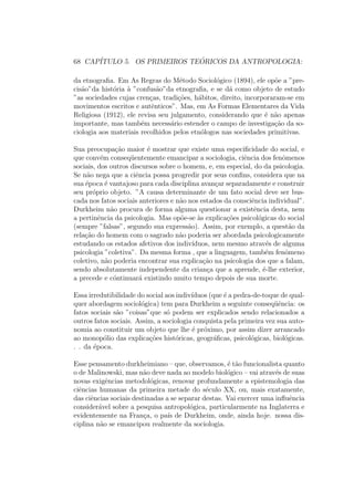 68 CAP´ITULO 5. OS PRIMEIROS TE ´ORICOS DA ANTROPOLOGIA:
da etnograﬁa. Em As Regras do M´etodo Sociol´ogico (1894), ele op˜oe a ”pre-
cis˜ao”da hist´oria `a ”confus˜ao”da etnograﬁa, e se d´a como objeto de estudo
”as sociedades cujas cren¸cas, tradi¸c˜oes, h´abitos, direito, incorporaram-se em
movimentos escritos e autˆenticos”. Mas, em As Formas Elementares da Vida
Religiosa (1912), ele revisa seu julgamento, considerando que ´e n˜ao apenas
importante, mas tamb´em necess´ario estender o campo de investiga¸c˜ao da so-
ciologia aos materiais recolhidos pelos etn´ologos nas sociedades primitivas.
Sua preocupa¸c˜ao maior ´e mostrar que existe uma especiﬁcidade do social, e
que conv´em conseq¨uentemente emancipar a sociologia, ciˆencia dos fenˆomenos
sociais, dos outros discursos sobre o homem, e, em especial, do da psicologia.
Se n˜ao nega que a ciˆencia possa progredir por seus conﬁns, considera que na
sua ´epoca ´e vantajoso para cada disciplina avan¸car separadamente e construir
seu pr´oprio objeto. ”A causa determinante de um fato social deve ser bus-
cada nos fatos sociais anteriores e n˜ao nos estados da consciˆencia individual”.
Durkheim n˜ao procura de forma alguma questionar a existˆencia desta, nem
a pertinˆencia da psicologia. Mas op˜oe-se `as explica¸c˜oes psicol´ogicas do social
(sempre ”falsas”, segundo sua express˜ao). Assim, por exemplo, a quest˜ao da
rela¸c˜ao do homem com o sagrado n˜ao poderia ser abordada psicologicamente
estudando os estados afetivos dos indiv´ıduos, nem mesmo atrav´es de alguma
psicologia ”coletiva”. Da mesma forma , que a linguagem, tamb´em fenˆomeno
coletivo, n˜ao poderia encontrar sua explica¸c˜ao na psicologia dos que a falam,
sendo absolutamente independente da crian¸ca que a aprende, ´e-lhe exterior,
a precede e c´ontinuar´a existindo muito tempo depois de sua morte.
Essa irredutibilidade do social aos indiv´ıduos (que ´e a pedra-de-toque de qual-
quer abordagem sociol´ogica) tem para Durkheim a seguinte conseq¨uˆencia: os
fatos sociais s˜ao ”coisas”que s´o podem ser explicados sendo relacionados a
outros fatos sociais. Assim, a sociologia conquista pela primeira vez sua auto-
nomia ao constituir um objeto que lhe ´e pr´oximo, por assim dizer arrancado
ao monop´olio das explica¸c˜oes hist´oricas, geogr´aﬁcas, psicol´ogicas, biol´ogicas.
. . da ´epoca.
Esse pensamento durkheimiano – que, observamos, ´e t˜ao funcionalista quanto
o de Malinowski, mas n˜ao deve nada ao modelo biol´ogico – vai atrav´es de suas
novas exigˆencias metodol´ogicas, renovar profundamente a epistemologia das
ciˆencias humanas da primeira metade do s´eculo XX, ou, mais exatamente,
das ciˆencias sociais destinadas a se separar destas. Vai exercer uma inﬂuˆencia
consider´avel sobre a pesquisa antropol´ogica, particularmente na Inglaterra e
evidentemente na Fran¸ca, o pa´ıs de Durkheim, onde, ainda hoje. nossa dis-
ciplina n˜ao se emancipou realmente da sociologia.
 