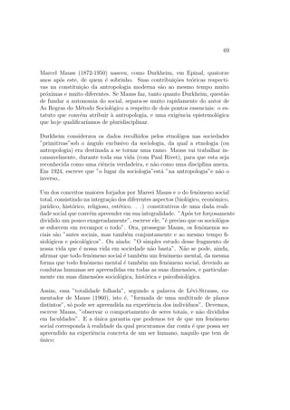 69
Marcel Mauss (1872-1950) nasceu, como Durkheim, em Epinal, quatorze
anos ap´os este, de quem ´e sobrinho. Suas contribui¸c˜oes te´oricas respecti-
vas na constitui¸c˜ao da antropologia moderna s˜ao ao mesmo tempo muito
pr´oximas e muito diferentes. Se Mauss faz, tanto quanto Durkheim, quest˜ao
de fundar a autonomia do social, separa-se muito rapidamente do autor de
As Regras do M´etodo Sociol´ogico a respeito de dois pontos essenciais: o es-
tatuto que conv´em atribuir `a antropologia, e uma exigˆencia epistemol´ogica
que hoje qualiﬁcar´ıamos de pluridisciplinar.
Durkheim considerava os dados recolhidos pelos etnol´ogos nas sociedades
”primitivas”sob o ˆangulo exclusivo da sociologia, da qual a etnologia (ou
antropologia) era destinada a se tornar uma ramo. Mauss vai trabalhar in-
cansavelmente, durante toda sua vida (com Paul Rivet), para que esta seja
reconhecida como uma ciˆencia verdadeira, e n˜ao como uma disciplina anexa.
Em 1924, escreve que ”o lugar da sociologia”est´a ”na antropologia”e n˜ao o
inverso,.
Um dos conceitos maiores forjados por Mareei Mauss e o do fenˆomeno social
total, consistindo na integra¸c˜ao dos diferentes aspectos (biol´ogico, econˆomico,
jur´ıdico, hist´orico, religioso, est´etico. . .) constitutivos de uma dada reali-
dade social que conv´em apreender em sua integralidade. ”Ap´os ter for¸cosamente
dividido um pouco exageradamente”, escreve ele, ”´e preciso que os sociol´ogos
se esforcem em recompor o todo”. Ora, prossegue Mauss, os fenˆomenos so-
ciais s˜ao ”antes sociais, mas tamb´em conjuntamente e ao mesmo tempo ﬁ-
siol´ogicos e psicol´ogicos”. Ou ainda: ”O simples estudo desse fragmento de
nossa vida que ´e nossa vida em sociedade n˜ao basta”. N˜ao se pode, ainda,
aﬁrmar que todo fenˆomeno social ´e tamb´em um fenˆomeno mental, da mesma
forma que todo fenˆomeno mental ´e tamb´em um fenˆomeno social, devendo as
condutas humanas ser apreendidas em todas as suas dimens˜oes, e particular-
mente em suas dimens˜oes sociol´ogica, hist´orica e psicoﬁsiol´ogica.
Assim, essa ”totalidade folhada”, segundo a palavra de L´evi-Strauss, co-
mentador de Mauss (1960), isto ´e, ”formada de uma multitude de planos
distintos”, s´o pode ser apreendida na experiˆencia dos indiv´ıduos”. Devemos,
escreve Mauss, ”observar o comportamento de seres totais, e n˜ao divididos
em faculdades”. E a ´unica garantia que podemos ter de que um fenˆomeno
social corresponda `a realidade da qual procuramos dar conta ´e que possa ser
apreendido na experiˆencia concreta de um ser humano, naquilo que tem de
´unico:
 