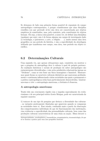 76 CAP´ITULO 6. INTRODUC¸ ˜AO:
Se deixamos de lado essa primeira forma poss´ıvel de exposi¸c˜ao do campo
antropol´ogico contemporˆaneo, ´e porque consideramos que uma disciplina
cient´ıﬁca (ou que pretende sˆe-lo) n˜ao deva ser caracterizada por objetos
emp´ıricos j´a constitu´ıdos, mas, pelo contr´ario, pela constitui¸c˜ao de objetos
formais. Ou seja, a ´unica coisa pass´ıvel, a nosso ver, de deﬁnir uma disciplina
(qualquer que seja), n˜ao ´e de forma alguma um campo de investiga¸c˜ao dado
(a tecnologia, o parentesco, a arte, a religi˜ao. . .), muito menos uma ´area
geogr´aﬁca ou um per´ıodo da hist´oria, e sim a especiﬁcidade da abordagem
utilizada que transforma esse campo, essa ´area, esse per´ıodo em objeto ci-
ent´ıﬁco.
6.2 Determina¸c˜oes Culturais
Uma segunda via, que apenas esbo¸caremos aqui, consistiria em mostrar o
que a pesquisa do antrop´ologo deve `a cultura `a qual ele pr´oprio pertence.
As condi¸c˜oes hist´oricas e sociais de produ¸c˜ao do saber antropol´ogico s˜ao
eminentemente diversiﬁcadas, e n˜ao seria satisfat´orio relacion´a-las `apenas ao
”Ocidente”, como se este fosse um bloco homogˆeneo e Imut´avel. Mostrare-
mos quais foram os caracteres culturais distintivos que marcavam profunda-
mente e continuam inﬂuenciando v´arias sociedades nas quais o pensamento e
a pr´atica (antropol´ogicas est˜ao hoje particularmente desenvolvidos. Limitur-
nos-emos a trˆes: a antropologia americana, a britˆanica h francesa.
A antropologia americana:
Tendo tido um crescimento r´apido com o impulso especialmente do evolu-
cionismo e de seu principal te´orico Lewis Morgan, pode ser caracterizada da
seguinte maneira:
1) trata-se de um tipo de pesquisa que destaca a diversidade das culturas-
, as varia¸c˜oes praticamente ilimitadas que aparecem quando se comparam
as sociedades entre si. Esse estudo, conduzido mais a partir da observa¸c˜ao
dos comportamentos individuais do que do funcionamento das institui¸c˜oes,
visa evidenciar a especiﬁcidade das personalidades culturais, bem como das
produ¸c˜oes culturais caracter´ısticas de uma etnia ou na¸c˜ao. Disso decorre a
Subespecialidades: etnoling¨u´ıstica, etnomedicina, etnopsiquiatria, etnomusicologia, de que
s´o se domina a pr´atica para uma ´area geogr´aﬁca limitada.
 