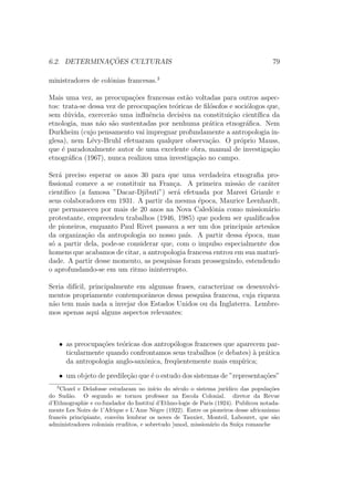 6.2. DETERMINAC¸ ˜OES CULTURAIS 79
ministradores de colˆonias francesas.3
Mais uma vez, as preocupa¸c˜oes francesas est˜ao voltadas para outros aspec-
tos: trata-se dessa vez de preocupa¸c˜oes te´oricas de ﬁl´osofos e soci´ologos que,
sem d´uvida, exercer˜ao uma inﬂuˆencia decisiva na constitui¸c˜ao cient´ıﬁca da
etnologia, mas n˜ao s˜ao sustentadas por nenhuma pr´atica etnogr´aﬁca. Nem
Durkheim (cujo pensamento vai impregnar profundamente a antropologia in-
glesa), nem L´evy-Bruhl efetuaram qualquer observa¸c˜ao. O pr´oprio Mauss,
que ´e paradoxalmente autor de uma excelente obra, manual de investiga¸c˜ao
etnogr´aﬁca (1967), nunca realizou uma investiga¸c˜ao no campo.
Ser´a preciso esperar os anos 30 para que uma verdadeira etnograﬁa pro-
ﬁssional comece a se constituir na Fran¸ca. A primeira miss˜ao de car´ater
cient´ıﬁco (a famosa ”Dacar-Djibuti”) ser´a efetuada por Mareei Griaule e
seus colaboradores em 1931. A partir da mesma ´epoca, Maurice Leenhardt,
que permaneceu por mais de 20 anos na Nova Caledˆonia como mission´ario
protestante, empreendeu trabalhos (1946, 1985) que podem ser qualiﬁcados
de pioneiros, enquanto Paul Rivet passava a ser um dos principais artes˜aos
da organiza¸c˜ao da antropologia no nosso pa´ıs. A partir dessa ´epoca, mas
s´o a partir dela, pode-se considerar que, com o impulso especialmente dos
homens que acabamos de citar, a antropologia francesa entrou em sua maturi-
dade. A partir desse momento, as pesquisas foram prosseguindo, estendendo
o aprofundando-se em um ritmo ininterrupto.
Seria dif´ıcil, principalmente em algumas frases, caracterizar os desenvolvi-
mentos propriamente contemporˆaneos dessa pesquisa francesa, cuja riqueza
n˜ao tem mais nada a invejar dos Estados Unidos ou da Inglaterra. Lembre-
mos apenas aqui alguns aspectos relevantes:
• as preocupa¸c˜oes te´oricas dos antrop´ologos franceses que aparecem par-
ticularmente quando confrontamos seus trabalhos (e debates) `a pr´atica
da antropologia anglo-saxˆonica, freq¨uentemente mais emp´ırica;
• um objeto de predile¸c˜ao que ´e o estudo dos sistemas de ”representa¸c˜oes”
3
Clozel e Delafosse estudaram no in´ıcio do s´eculo o sistema jur´ıdico das popula¸c˜oes
do Sud˜ao. O segundo se tornou professor na Escola Colonial. diretor da Revue
d’Ethnographie e co-fundador do Institu´ı d’Ethno-logie de Paris (1924). Publicou notada-
mente Les Noirs de 1’Afrique e L’Ame N`egre (1922). Entre os pioneiros desse africanismo
francˆes principiante, conv´em lembrar os noves de Tauxier, Monteil, Labouret, que s˜ao
administradores coloniais eruditos, e sobretudo ]unod, mission´ario da Su´ı¸ca romanche
 