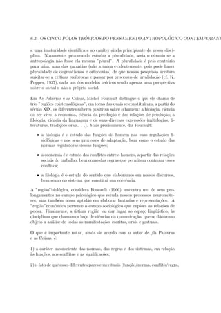 6.3. OS CINCO P ´OLOS TE ´ORICOS DO PENSAMENTO ANTROPOL ´OGICO CONTEMPOR ˆANE
a uma imaturidade cient´ıﬁca e ao car´ater ainda principiante de nossa disci-
plina. Novamente, procurando estudar a pluralidade, seria o c´umulo se a
antropologia n˜ao fosse ela mesma ”plural”. A pluralidade ´e pelo contr´ario
para mim, uma das garantias (n˜ao a ´unica evidentemente, pois pode haver
pluralidade de dogmatismos e ortodoxias) de que nossas pesquisas aceitam
sujeitar-se a cr´ıticas rec´ıprocas e passar por processos de invalida¸c˜ao (cf. K.
Popper, 1937), cada um dos modelos te´oricos sendo apenas uma perspectiva
sobre o social e n˜ao o pr´oprio social.
Em As Palavras e as Coisas, Michel Foucault distingue o que ele chama de
trˆes ”regi˜oes epistemol´ogicas”, em torno das quais se constitu´ıram, a partir do
s´eculo XIX, os diferentes saberes positivos sobre o homem: a biologia, ciˆencia
do ser vivo; a economia, ciˆencia da produ¸c˜ao e das rela¸c˜oes de produ¸c˜ao; a
ﬁlologia, ciˆencia da linguagem e de suas diversas express˜oes (mitologias, li-
teraturas, tradi¸c˜oes orais. . .). Mais precisamente, diz Foucault:
• a biologia ´e o estudo das fun¸c˜oes do homem nas suas regula¸c˜oes ﬁ-
siol´ogicas e nos seus processos de adapta¸c˜ao, bem como o estudo das
normas reguladoras dessas fun¸c˜oes;
• a economia ´e o estudo dos conﬂitos entre o homens, a partir das rela¸c˜oes
sociais do trabalho, bem como das regras que permitem controlar esses
conﬂitos;
• a ﬁlologia ´e o estudo do sentido que elaboramos em nossos discursos,
bem como do sistema que constitui sua coerˆencia.
A ”regi˜ao”biol´ogica, considera Foucault (1966), encontra um de seus pro-
longamentos no campo psicol´ogico que estuda nossos processos neuromoto-
res, mas tamb´em nossa aptid˜ao em elaborar fantasias e representa¸c˜oes. `A
”regi˜ao”econˆomica pertence o campo sociol´ogico que explora as rela¸c˜oes de
poder. Finalmente, a ´ultima regi˜ao vai dar lugar ao espa¸co ling¨u´ıstico, `as
disciplinas que chamamos hoje de ciˆencias da comunica¸c˜ao, que se d˜ao como
objeto a an´alise de todas as manifesta¸c˜oes escritas, orais e gestuais.
O que ´e importante notar, ainda de acordo com o autor de /ls Palavras
e as Coisas, ´e:
1) o car´ater inconsciente das normas, das regras e dos sistemas, em rela¸c˜ao
`as fun¸c˜oes, aos conﬂitos e `as signiﬁca¸c˜oes;
2) o fato de que esses diferentes pares conceituais (fun¸c˜ao/norma, conﬂito/regra,
 
