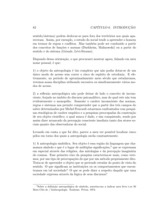 82 CAP´ITULO 6. INTRODUC¸ ˜AO:
sentido/sistema) podem deslocar-se para fora dos territ´orios nos quais apa-
receram. Assim, por exemplo, o estudo do social tende a apreender o homem
em termos de regras e conﬂitos. Mas tamb´em pode ser conduzido a partir
dos conceitos de fun¸c˜oes e normas (Durkheim, Malinowski) ou a partir do
sentido e do sistema (Griaule, L´evi-Strauss).
Dispondo dessa orienta¸c˜ao, o que procurarei mostrar agora, falando em meu
nome pessoal, ´e que:
1) o objeto da antropologia ´e t˜ao complexo que n˜ao podia dotar-se de um
´unico modo de acesso sem correr o risco do esp´ırito de ortodoxia. E efe-
tivamente, no per´ıodo de aproximadamente meio s´eculo que estudaremos,
veremos nossa disciplina utilizando sucessiva ou simultaneamente v´arios mo-
dos de acesso.
2) a reﬂex˜ao antropol´ogica n˜ao pode deixar de lado o conceito de incons-
ciente, forjado no ˆambito do discurso psicanal´ıtico, mas do qual este n˜ao tem
evidentemente o monop´olio. Somente o car´ater inconsciente das normas,
regras e sistemas nos permite compreender que a partir dos trˆes campos do
saber determinados por Michel Foucault estaremos confrontados com pesqui-
sas etnol´ogicas de car´ater emp´ırico e a pesquisas preocupadas da constru¸c˜ao
de seu objeto cient´ıﬁco; o qual nunca ´e dado, e sim conquistado, sendo por
assim dizer arrancado da percep¸c˜ao consciente imediata tanto dos atores so-
ciais quanto das observadoras do social.
Levando em conta o que foi dito, parece a meu ver poss´ıvel localizar cinco
p´olos em torno dos quais a antropologia oscila constantemente.
1) A antropologia simb´olica. Seu objeto ´e essa regi˜ao da linguagem que cha-
mamos s´ımbolo e que ´e o lugar de m´ultiplas signiﬁca¸c˜oes,5
que se expressam
em especial atrav´es das religi˜oes, das mitologias e da percep¸c˜ao imagin´aria
do cosmos. Esse primeiro eixo da pesquisa caracteriza-se mais, como vere-
mos, por um tipo de preocupa¸c˜oes do que por um m´etodo propriamente dito.
Trata-se de apreender o objeto que se pretende estudar do ponto de vista do
sentido. O que signiﬁcam as institui¸c˜oes ou os comportamentos que encon-
tramos em tal sociedade? O que se pode dizer a respeito daquilo que uma
sociedade expressa atrav´es da l´ogica de seus discursos?
5
Sobre a deﬁni¸c˜ao antropol´ogica do s´ımbolo, autorizo-mo a indicar meu livro t.es 50
Mots Cl´es de /’Anthropologie. Toulouse. Privai, 1974.
 