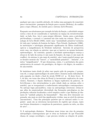 84 CAP´ITULO 6. INTRODUC¸ ˜AO:
qualquer que seja o modelo adotado, ele realiza uma passagem do consciente
para o inconsciente: passagem da fun¸c˜ao para a norma (Roheim), do conﬂito
para a regra (Mauss), do sentido para o sistema (L´evi-Strauss).
Enquanto nos situ´avamos por exemplo do lado da fun¸c˜ao, o alteridade sempre
corria o risco de ser considerada (e rejeitada) no espa¸co da extraterritoriali-
dade: ao lado, fora. isto ´e, para sempre diferente. Assim, para a psicologia
pr´e-freudiana, o normal e o anormal n˜ao tˆem nada em comum. Para a et-
nologia de L´evy-Bruhl (1933), existe uma ”mentalidade primitiva”exclusiva
de tudo que ´e pr´oprio do homem da l´ogica. Para Griaule, ﬁnalmente (1966),
`as institui¸c˜oes e mitologias plenamente signiﬁcantes da ´Africa tradicional,
op˜oe-se a insigniﬁcˆancia do Ocidente industrial. Invers˜ao de perspectiva
neste caso, em rela¸c˜ao ao anterior, mas que se inscreve no mesmo horizonte
epistemol´ogico. Ao contr´ario, quando a atividade epistemol´ogica come¸ca a
situar-se do lado da norma (e n˜ao mais da fun¸c˜ao), da regra (e n˜ao mais do
conﬂito), do sistema (e n˜ao mais do sentido), n˜ao ´e mais poss´ıvel pensar que
os doentes mentais s˜ao ”loucos”, a ”mentalidade primitiva”, ”absurda”, e os
mitos ”insigniﬁcantes”. O que desmorona, ent˜ao, ´e a pertinˆencia dos pares
antinˆo-micos do normal e do patol´ogico, do l´ogico e do il´ogico, do sentido e
do n˜ao-sentido.
Se insistimos tanto desde j´a sobre esse quarto p´olo da pesquisa, ´e porque,
com ele, o campo epistemol´ogico do sabei sobre o homem muda radicalmente
pela segunda vez desde o ﬁnal do s´eculo XVIII (cf. p. 53 deste livro). E
´e, de fato, em torno das obras de Freud (o inconsciente explicativo do cons-
ciente), Saussure, e depois Jakobson (a l´ıngua explicativa da palavra), de
L´evi-Strauss e dos estruturalistas (a prio ridade dada ao sistema sobre o
sentido), que se reorganizar´a o conhecimento antropol´ogico contemporˆaneo.
Na antropo logia psicanal´ıtica, como na antropologia estrutural, estima-se
que al´em da surpreendente diversidade das forma¸c˜oes psicol´ogicas ou das
produ¸c˜oes culturais localizadas a n´ıvel emp´ırico existe o que Bastian j´a cha-
mava de ”unidade ps´ıquica da humanidade”. Mas esta deve doravante ser
pensada, n˜ao mais ao n´ıvel das signiﬁca¸c˜oes vividas, mas ao n´ıvel do sistema
(inconsciente). Uma das principais quest˜oes que se colocar´a ent˜ao ´e a se-
guinte: quais s˜ao as estruturas inconscientes do esp´ırito que atuam, tanto
nas formas elementares e complexas do parentesco, quanto no mito, na obra
de arte?. . .
5) A antropologia dinˆamica. Reunimos nesse termo um eixo da pesquisa
antropol´ogica contemporˆanea que se situa no horizonte do que Foucault6
chama de campo sociol´ogico, e que procura estudar as rela¸c˜oes de poder.
 