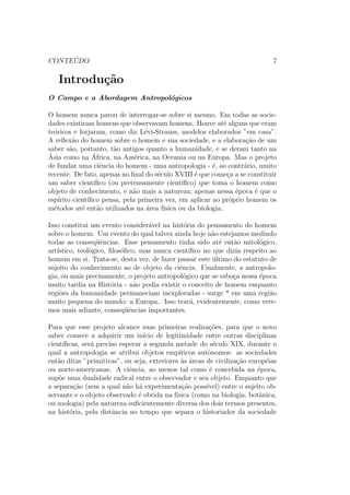 CONTE ´UDO 7
Introdu¸c˜ao
O Campo e a Abordagem Antropol´ogicos
O homem nunca parou de interrogar-se sobre si mesmo. Em todas as socie-
dades existiram homens que observavam homens. Houve at´e alguns que eram
te´oricos e forjaram, como diz L´evi-Strauss, modelos elaborados ”em casa”.
A reﬂex˜ao do homem sobre o homem e sua sociedade, e a elabora¸c˜ao de um
saber s˜ao, portanto, t˜ao antigos quanto a humanidade, e se deram tanto na
´Asia como na ´Africa, na Am´erica, na Oceania ou na Europa. Mas o projeto
de fundar uma ciˆencia do homem - uma antropologia - ´e, ao contr´ario, muito
recente. De fato, apenas no ﬁnal do s´eculo XVIII ´e que come¸ca a se constituir
um saber cient´ıﬁco (ou pretensamente cient´ıﬁco) que toma o homem como
objeto de conhecimento, e n˜ao mais a natureza; apenas nessa ´epoca ´e que o
esp´ırito cient´ıﬁco pensa, pela primeira vez, em aplicar ao pr´oprio homem os
m´etodos at´e ent˜ao utilizados na ´area f´ısica ou da biologia.
Isso constitui um evento consider´avel na hist´oria do pensamento do homem
sobre o homem. Um evento do qual talvez ainda hoje n˜ao estejamos medindo
todas as conseq¨uˆencias. Esse pensamento tinha sido at´e ent˜ao mitol´ogico,
art´ıstico, teol´ogico, ﬁlos´oﬁco, mas nunca cient´ıﬁco no que dizia respeito ao
homem em si. Trata-se, desta vez, de fazer passar este ´ultimo do estatuto de
sujeito do conhecimento ao de objeto da ciˆencia. Finalmente, a antropolo-
gia, ou mais precisamente, o projeto antropol´ogico que se esbo¸ca nessa ´epoca
muito tardia na Hist´oria - n˜ao podia existir o conceito de homem enquanto
regi˜oes da humanidade permaneciam inexploradas - surge * em uma regi˜ao
muito pequena do mundo: a Europa.. Isso trar´a, evidentemente, como vere-
mos mais adiante, conseq¨uˆencias importantes.
Para que esse projeto alcance suas primeiras realiza¸c˜oes, para que o novo
saber comece a adquirir um in´ıcio de legitimidade entre outras disciplinas
cient´ıﬁcas, ser´a preciso esperar a segunda metade do s´eculo XIX, durante o
qual a antropologia se atribui objetos emp´ıricos autˆonomos: as sociedades
ent˜ao ditas ”primitivas”, ou seja, exteriores `as ´areas de civiliza¸c˜ao europ´eias
ou norte-americanas. A ciˆencia, ao menos tal como ´e concebida na ´epoca,
sup˜oe uma dualidade radical entre o observador e seu objeto. Enquanto que
a separa¸c˜ao (sem a qual n˜ao h´a experimenta¸c˜ao poss´ıvel) entre o sujeito ob-
servante e o objeto observado ´e obtida na f´ısica (como na biologia, botˆanica,
ou zoologia) pela natureza suﬁcientemente diversa dos dois termos presentes,
na hist´oria, pela distˆancia no tempo que separa o historiador da sociedade
 