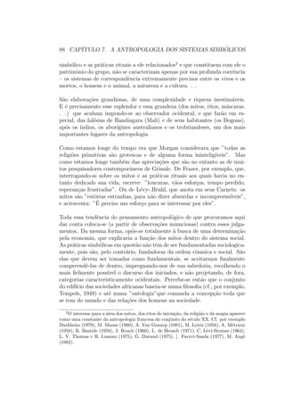 88 CAP´ITULO 7. A ANTROPOLOGIA DOS SISTEMAS SIMB ´OLICOS
simb´olico e as pr´aticas rituais a ele relacionados2
e que constituem com ele o
patrimˆonio do grupo, n˜ao se caracterizam apenas por sua profunda coerˆencia
– os sistemas de correspondˆencia extremamente precisos entre os vivos e os
mortos, o homem e o animal, a natureza e a cultura. . .
S˜ao elabora¸c˜oes grandiosas, de uma complexidade e riqueza inestim´aveis.
E ´e precisamente esse esplendor e essa grandeza (dos mitos, ritos, m´ascaras.
. .) que acabam impondo-se ao observador ocidental, e que far˜ao em es-
pecial, das fal´esias de Bandiagara (Mali) e de seus habitantes (os Dogons),
ap´os os ´ındios, os abor´ıgines australianos e os trobriandeses, um dos mais
importantes lugares da antropologia.
Como estamos longe do tempo era que Morgan considerava que ”todas as
religi˜oes primitivas s˜ao grotescas e de alguma forma inintelig´ıveis”. Mas
como estamos longe tamb´em das aprecia¸c˜oes que s˜ao no entanto as de mui-
tos pesquisadores contemporˆaneos de Griaule. De Frazer, por exemplo, que,
interrogando-se sobre os mitos e as pr´aticas rituais aos quais havia no en-
tanto dedicado sua vida, escreve: ”loucuras, v˜aos esfor¸cos, tempo perdido,
esperan¸cas frustradas”. Ou de L´evy-.Bruhl, que anota em seus Carnets: os
mitos s˜ao ”est´orias estranhas, para n˜ao dizer absurdas e incompreens´ıveis”,
e acrescenta: ”´E preciso um esfor¸co para se interessar por eles”.
Toda essa tendˆencia do pensamento antropol´ogico de que procuramos aqui
dar conta coloca-se (a partir de observa¸c˜oes minuciosas) contra esses julga-
mentos. Da mesma forma, op˜oe-se totalmente `a busca de uma determina¸c˜ao
pela economia, que explicaria a fun¸c˜ao dos mitos dentro do sistema social.
As pr´aticas simb´olicas em quest˜ao n˜ao tˆem de ser fundamentadas sociologica-
mente, pois s˜ao, pelo contr´ario, fundadoras da ordem c´osmica e social. S˜ao
elas que devem ser tomadas como fundamentais, se aceitarmos ﬁnalmente
compreendˆe-las de dentro, impregnando-nos de sua sabedoria, recolhendo o
mais ﬁelmente poss´ıvel o discurso dos iniciados, e n˜ao projetando, de fora,
categorias caracteristicamente ocidentais. Percebe-se ent˜ao que o conjunto
do edif´ıcio das sociedades africanas baseia-se numa ﬁlosoﬁa (cf., por exemplo,
Tempels, 1949) e at´e numa ”ontologia”que comanda a concep¸c˜ao toda que
se tem do mundo e das rela¸c˜oes dos homens na sociedade.
2
O interesse para a ´area dos mitos, dos ritos de inicia¸c˜ao, da religi˜ao e da magia aparece
como uma constante da antropologia francesa do conjunto do s´eculo XX. Cf. por exemplo
Durkheim (1979), M. Mauss (1960), A. Van Gennep (1981), M. Leiris (1958), A. M´etraux
(1958), R. Bastide (1958), J. Rouch (1960), L. de Heusch (1971), C. L´evi-Strauss (1964),
L. V. Thomas e R. Luneau (1975), G. Durand (1975), [. Favrct-Saada (1977), M. Aug´e
(1982).
 
