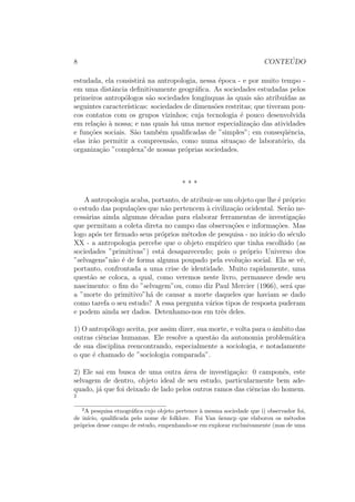 8 CONTE ´UDO
estudada, ela consistir´a na antropologia, nessa ´epoca - e por muito tempo -
em uma distˆancia deﬁnitivamente geogr´aﬁca. As sociedades estudadas pelos
primeiros antrop´ologos s˜ao sociedades long´ınquas `as quais s˜ao atribu´ıdas as
seguintes caracter´ısticas: sociedades de dimens˜oes restritas; que tiveram pou-
cos contatos com os grupos vizinhos; cuja tecnologia ´e pouco desenvolvida
em rela¸c˜ao `a nossa; e nas quais h´a uma menor especializa¸c˜ao das atividades
e fun¸c˜oes sociais. S˜ao tamb´em qualiﬁcadas de ”simples”; em conseq¨uˆencia,
elas ir˜ao permitir a compreens˜ao, como numa situa¸cao de laborat´orio, da
organiza¸c˜ao ”complexa”de nossas pr´oprias sociedades.
* * *
A antropologia acaba, portanto, de atribuir-se um objeto que lhe ´e pr´oprio:
o estudo das popula¸c˜oes que n˜ao pertencem `a civiliza¸c˜ao ocidental. Ser˜ao ne-
cess´arias ainda algumas d´ecadas para elaborar ferramentas de investiga¸c˜ao
que permitam a coleta direta no campo das observa¸c˜oes e informa¸c˜oes. Mas
logo ap´os ter ﬁrmado seus pr´oprios m´etodos de pesquisa - no in´ıcio do s´eculo
XX - a antropologia percebe que o objeto emp´ırico que tinha escolhido (as
sociedades ”primitivas”) est´a desaparecendo; pois o pr´oprio Universo dos
”selvagens”n˜ao ´e de forma alguma poupado pela evolu¸c˜ao social. Ela se vˆe,
portanto, confrontada a uma crise de identidade. Muito rapidamente, uma
quest˜ao se coloca, a qual, como veremos neste livro, permanece desde seu
nascimento: o ﬁm do ”selvagem”ou, como diz Paul Mercier (1966), ser´a que
a ”morte do primitivo”h´a de causar a morte daqueles que haviam se dado
como tarefa o seu estudo? A essa pergunta v´arios tipos de resposta puderam
e podem ainda ser dados. Detenhamo-nos em trˆes deles.
1) O antrop´ologo aceita, por assim dizer, sua morte, e volta para o ˆambito das
outras ciˆencias humanas. Ele resolve a quest˜ao da autonomia problem´atica
de sua disciplina reencontrando, especialmente a sociologia, e notadamente
o que ´e chamado de ”sociologia comparada”.
2) Ele sai em busca de uma outra ´area de investiga¸c˜ao: 0 camponˆes, este
selvagem de dentro, objeto ideal de seu estudo, particularmente bem ade-
quado, j´a que foi deixado de lado pelos outros ramos das ciˆencias do homem.
2
2
A pesquisa etnogr´aﬁca cujo objeto pertence `a mesma sociedade que i) observador foi,
de in´ıcio, qualiﬁcada pelo nome de folklore. Foi Van ¨uenncp que elaborou os m´etodos
pr´oprios desse campo de estudo, empenhando-se em explorar exclusivamente (mas de uma
 