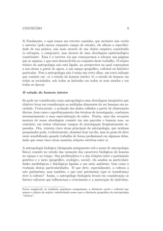 CONTE ´UDO 9
3) Finalmente, e aqui temos um terceiro caminho, que inclusive n˜ao exclui
o anterior (pelo menos enquanto campo de estudo), ele aﬁrma a especiﬁci-
dade de sua pr´atica, n˜ao mais atrav´es de um objeto emp´ırico constitu´ıdo
(o selvagem, o camponˆes), mas atrav´es de uma abordagem epistemol´ogica
constituinte. Essa ´e a terceira via que come¸caremos a esbo¸car nas p´aginas
que se seguem, e que ser´a desenvolvida no conjunto deste trabalho. O objeto
te´orico da antropologia n˜ao est´a ligado, na perspectiva na qual come¸camos
a nos situar a partir de agora, a um espa¸co geogr´aﬁco, cultural ou hist´orico
particular. Pois a antropologia n˜ao ´e sen˜ao um certo olhar, um certo enfoque
que consiste em: a) o estudo do homem inteiro; b) o estudo do homem em
todas as sociedades, sob todas as latitudes em todos os seus estados e em
todas as ´epocas.
O estudo do homem inteiro
S´o pode ser considerada como antropol´ogica uma abordagem integrativa que
objetive levar em considera¸c˜ao as m´ultiplas dimens˜oes do ser humano em so-
ciedade. Certa-mente, o ac´umulo dos dados colhidos a partir de observa¸c˜oes
diretas, bem como o aperfei¸coamento das t´ecnicas de investiga¸c˜ao, conduzem
necessariamente a uma especializa¸c˜ao do saber. Por´em, uma das voca¸c˜oes
maiores de nossa abordagem consiste em n˜ao parcelar o homem mas, ao
contr´ario, em tentar relacionar campos de investiga¸c˜ao freq¨uentemente se-
parados. Ora, existem cinco ´areas principais da antropologia, que nenhum
pesquisador pode, evidentemente, dominar hoje em dia, mas `as quais ele deve
estar sensibilizado quando trabalha de forma proﬁssional em algumas delas,
dado que essas cinco ´areas mant´em rela¸c˜oes estreitas entre si.
A antropologia biol´ogica (designada antigamente sob o nome de antropologia
f´ısica) consiste no estudo das varia¸c˜oes dos caracteres biol´ogicos do homem
no espa¸co e no tempo. Sua problem´atica ´e a das rela¸c˜oes entre o patrimˆonio
gen´etico e o meio (geogr´aﬁco, ecol´ogico, social), ela analisa as particulari-
dades morfol´ogicas e ﬁsiol´ogicas ligadas a um meio ambiente, bem como a
evolu¸c˜ao destas particularidades. O que deve, especialmente, a cultura a
este patrimˆonio, mas tamb´em, o que esse patrimˆonio (que se transforma)
deve `a cultura? Assim, o antrop´ologo biologista levar´a em considera¸c˜ao os
fatores culturais que inﬂuenciam o crescimento e a matura¸c˜ao do indiv´ıduo.
forma magistral) as tradi¸c˜oes populares camponesas, a distˆancia social e cultural que
separa o objeto do sujeito, substituindo nesse caso a distˆancia geogr´aﬁca da antropologia
”ex´otica”.
 