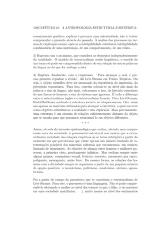 108CAP´ITULO 10. A ANTROPOLOGIA ESTRUTURAL E SISTˆEMICA:
cessariamente gen´etico, explicar ´e procurar uma anterioridade, isto ´e, tentar
compreender o presente atrav´es do passado. `A an´alise dos processos em ter-
mos de explica¸c˜ao causai, op˜oe-se a inteligibilidade estrutural, inteligibilidade
combinat´oria de uma institui¸c˜ao, de um comportamento, de um relato. . .
3) Ruptura com o atomismo, que considera os elementos independentemente
da totalidade. O modelo do estruturalismo sendo ling¨u´ıstico, o sentido de
um termo s´o pode ser compreendido dentro de sua rela¸c˜ao `as outras palavras
da l´ıngua ou do que for an´alogo a esta.
4) Ruptura, ﬁnalmente, com o empirismo. ”Para alcan¸car o real, ´e pre-
ciso primeiro repudiar o vivido”, diz L´evi-Strauss em Tristes Tr´opicos. Ou
seja, o objeto cient´ıﬁco deve ser arrancado da experiˆencia da impress˜ao, da
percep¸c˜ao espontˆanea. Para isso, conv´em colocar-se ao n´ıvel n˜ao mais da
palavra e sim da l´ıngua, n˜ao mais, voltaremos a isso, da hist´oria consciente
do que fazem os homens, e sim do sistema que ignoram. ´E toda a diferen¸ca
entre o estruturalismo inglˆes e o estruturalismo francˆes. Para L´evi-Strauss,
Radcliﬀe-Brown confunde a estrutura social e as rela¸c˜oes sociais. Ora. estas
s˜ao apenas os materiais utilizados para alcan¸car a estrutura, a qual n˜ao tem
como objetivo substituir-se `a realidade e sim explic´a-la. Mais precisamente,
uma estrutura ´e um sistema de rela¸c˜oes suﬁcientemente distante do objeto
que se estuda para que possamos reencontr´a-lo em objetos diferentes.
* * *
Assim, atrav´es da invers˜ao epistemol´ogica que realiza, abrindo uma compre-
ens˜ao nova da sociedade, o pensamento estrutural nos mostra que a extra-
ordin´aria variedade das rela¸c˜oes emp´ıricas s´o se torna intelig´ıvel a partir do
momento em que percebemos que existe apenas um n´umero limitado de es-
trutura¸c˜oes poss´ıveis dos materiais culturais que encontramos, um n´umero
limitado de invariantes. As rela¸c˜oes de alian¸ca entre homens e mulheres pa-
recem, a primeira vista, praticamente inﬁnitas. Mas oscilam sempre entre
alguns grupos: comunismo sexual, levirato, sororato, casamento por rapto,
poligamia, monogamia, uni˜ao livre. Da mesma forma, as rela¸c˜oes dos ho-
mens com a divindade sempre se organizam a partir de um pequeno n´umero
de op¸c˜oes poss´ıveis: o monote´ısmo, polite´ısmo, mante´ısmo, ate´ısmo, agnos-
ticismo.
Foi a partir do campo do parentesco que se constituiu o estruturalismo de
L´evi-Strauss. Para este, o parentesco ´e uma linguagem. N˜ao se pode compre-
endˆe-lo efetuando a an´alise ao n´ıvel dos termos (o pai, o ﬁlho, o tio materno
em uma sociedade matrilinear. . .), muito menos ao n´ıvel dos sentimentos
 