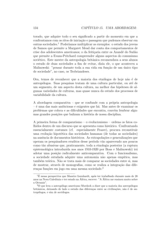 134 CAP´ITULO 15. UMA ABORDAGEM:
torado, que adquire todo o seu signiﬁcado a partir do momento em que a
confrontamos com os ritos de inicia¸c˜ao e passagem que pudemos observar em
outras sociedades.1
Poder´ıamos multiplicar os exemplos: o estudo dos jovens
de Samoa que permite a Margaret Mead dar conta dos comportamentos de
crise dos adolescentes americanos; o da feiti¸caria entre os Azand´e do Sud˜ao
que permite a Evans-Pritchard compreender alguns aspectos do comunismo
sovi´etico. Este mestre da antropologia britˆanica recomendava a seus alunos
o estudo de duas sociedades a ﬁm de evitar, dizia ele, o que aconteceu a
Malinowski: ”pensar durante toda a sua vida em fun¸c˜ao de um ´unico tipo
de sociedade”, no caso, os Trobriandeses.
Ora, temos de reconhecer que a maioria dos etn´ologos de hoje n˜ao ´e de
antrop´ologos. Suas pesquisas tratam de uma cultura particular, ou at´e de
um segmento, de um aspecto desta cultura, na melhor das hip´oteses de al-
gumas variedades de culturas, mas quase nunca do estudo dos processos de
variabilidade da cultura.
A abordagem comparativa – que se confunde com a pr´opria antropologia
– ´e uma das mais ambiciosas e exigentes que h´a. Mas antes de examinar os
problemas que coloca e as diﬁculdades que encontra, conv´em lembrar algu-
mas grandes posi¸c˜oes que balizam a hist´oria de nossa disciplina.
A primeira forma de comparatismo – o evolucionismo – ordena os fatos co-
lhidos dentro de um discurso que se apresenta como hist´orico. Confrontando
essencialmente costumes (cf. especialmente Frazer), procura reconstituir
uma evolu¸c˜ao hipot´etica das sociedades humanas (de todas as sociedades)
na ausˆencia de documentos hist´oricos. As extrapola¸c˜oes e generaliza¸c˜oes que
operam os pesquisadores eruditos desse per´ıodo v˜ao aparecendo aos poucos
como t˜ao abusivas que, praticamente, toda a etnologia posterior (a ruptura
epistemol´ogica introduzida nos anos 1910-1920 por Boas e Malinowski) ir´a
adotar uma posi¸c˜ao radicalmente anticomparativa. Com o funcionalismo,
a sociedade estudada adquire uma autonomia n˜ao apenas emp´ırica, mas
tamb´em te´orica. N˜ao se trata mais de comparar as sociedades entre si, mas
de mostrar, atrav´es de monograﬁas, como se realiza a integra¸c˜ao das dife-
ren¸cas fun¸c˜oes em jogo em uma mesma sociedade.2
1 ˆE nessa perspectiva que Maurice Leenhardt, ap´os ter trabalhado durante mais de 20
anos na Nova Caledˆonia e ter estado na ´Africa, escreve: ”A ´Africa me ensinou muito sobre
a Oceania”.
2
O que leva o antrop´ologo americano Murdock a dizer que a maioria dos antrop´ologos
britˆanicos, deixando de lado o estudo das diferen¸cas entre as civiliza¸c˜oes, n˜ao ´e de an-
trop´ologos, e sim de soci´ologos.
 
