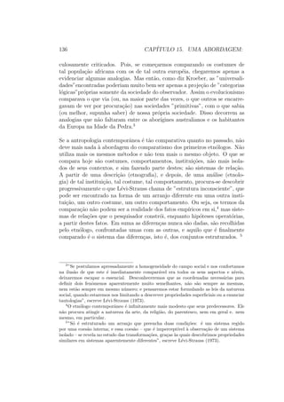 136 CAP´ITULO 15. UMA ABORDAGEM:
culosamente criticados. Pois, se come¸carmos comparando os costumes de
tal popula¸c˜ao africana com os de tal outra europ´eia, chegaremos apenas a
evidenciar algumas analogias. Mas ent˜ao, como diz Kroeber, as ”universali-
dades”encontradas poderiam muito bem ser apenas a proje¸c˜ao de ”categorias
l´ogicas”pr´oprias somente da sociedade do observador. Assim o evolucionismo
comparava o que via (ou, na maior parte das vezes, o que outros se encarre-
gavam de ver por procura¸c˜ao) nas sociedades ”primitivas”, com o que sabia
(ou melhor, supunha saber) de nossa pr´opria sociedade. Disso decorrem as
analogias que n˜ao faltaram entre os abor´ıgines australianos e os habitantes
da Europa na Idade da Pedra.3
Se a antropologia contemporˆanea ´e t˜ao comparativa quanto no passado, n˜ao
deve mais nada `a abordagem do comparatismo dos primeiros etn´ologos. N˜ao
utiliza mais os mesmos m´etodos e n˜ao tem mais o mesmo objeto. O que se
compara hoje s˜ao costumes, comportamentos, institui¸c˜oes, n˜ao mais isola-
dos de seus contextos, e sim fazendo parte destes; s˜ao sistemas de rela¸c˜ao.
A partir de uma descri¸c˜ao (etnograﬁa), e depois, de uma an´alise (etnolo-
gia) de tal institui¸c˜ao, tal costume, tal comportamento, procura-se descobrir
progressivamente o que L´evi-Strauss chama de ”estrutura inconsciente”, que
pode ser encontrado na forma de um arranjo diferente em uma outra insti-
tui¸c˜ao, um outro costume, um outro comportamento. Ou seja, os termos da
compara¸c˜ao n˜ao podem ser a realidade dos fatos emp´ıricos em si,4
mas siste-
mas de rela¸c˜oes que o pesquisador constr´oi, enquanto hip´oteses operat´orias,
a partir destes fatos. Em suma as diferen¸cas nunca s˜ao dadas, s˜ao recolhidas
pelo etn´ologo, confrontadas umas com as outras, e aquilo que ´e ﬁnalmente
comparado ´e o sistema das diferen¸cas, isto ´e, dos conjuntos estruturados. 5
3
”Se postulamos apressadamente a homogeneidade do campo social e nos confortamos
na ilus˜ao de que este ´e imediatamente compar´avel era todos os seus aspectos e n´ıveis,
deixaremos escapar o essencial. Desconheceremos que as coordenadas necess´arias para
deﬁnir dois fenˆomenos aparentemente muito semelhantes, n˜ao s˜ao sempre as mesmas,
nem est˜ao sempre em mesmo n´umero; e pensaremos estar formulando as leis da natureza
social, quando estaremos nos limitando a descrever propriedades superﬁciais ou a enunciar
tautologias”, escreve L´evi-Strauss (1973).
4
O etn´ologo contemporˆaneo ´e inﬁnitamente mais modesto que seus predecessores. Ele
n˜ao procura atingir a natureza da arte, da religi˜ao, do parentesco, nem em geral e. nem
mesmo, em particular.
5
”S´o ´e estruturado um arranjo que preencha duas condi¸c˜oes: ´e um sistema regido
por uma coes˜ao interna; e essa coes˜ao – que ´e impercept´ıvel `a observa¸c˜ao de um sistema
isolado – se revela no estudo das transforma¸c˜oes, gra¸cas `as quais descobrimos propriedades
similares em sistemas aparentemente diferentes”, escreve L´evi-Strauss (1973).
 