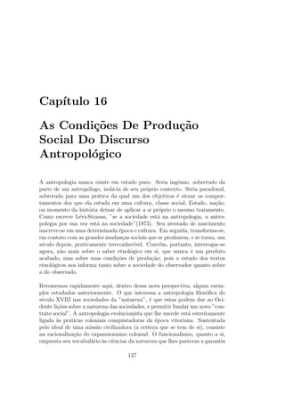 Cap´ıtulo 16
As Condi¸c˜oes De Produ¸c˜ao
Social Do Discurso
Antropol´ogico
A antropologia nunca existe em estado puro. Seria ingˆenuo, sobretudo da
parte de um antrop´ologo, isol´a-la de seu pr´oprio contexto. Seria paradoxal,
sobretudo para uma pr´atica da qual um dos objetivos ´e situar os compor-
tamentos dos que ela estuda em uma cultura, classe social, Estado, na¸c˜ao,
ou momento da hist´oria deixar de aplicar a si pr´oprio o mesmo tratamento.
Como escreve L´evi-Strauss, ”se a sociedade est´a na antropologia, a antro-
pologia por sua vez est´a na sociedade”(1973). Seu atestado de nascimento
inscreve-se em uma determinada ´epoca e cultura. Em seguida, transforma-se,
em contato com as grandes mudan¸cas sociais que se produzem, e se torna, um
s´eculo depois, praticamente irreconhec´ıvel. Conv´em, portanto, interrogar-se
agora, n˜ao mais sobre o saber etnol´ogico em si, que nunca ´e um produto
acabado, mas sobre suas condi¸c˜oes de produ¸c˜ao; pois o estudo dos textos
etnol´ogicos nos informa tanto sobre a sociedade do observador quanto sobre
a do observado.
Retomemos rapidamente aqui, dentro dessa nova perspectiva, alguns exem-
plos estudados anteriormente. O que interessa a antropologia ﬁlos´oﬁca do
s´eculo XVIII nas sociedades da ”natureza”, ´e que estas podem dar ao Oci-
dente li¸c˜oes sobre a natureza das sociedades, e permitir fundar um novo ”con-
trato social”, A antropologia evolucionista que lhe sucede est´a estreitamente
ligada `as pr´aticas coloniais conquistadoras da ´epoca vitoriana. Sustentada
pelo ideal de uma miss˜ao civilizadora (a certeza que se tem de si), consiste
na racionaliza¸c˜ao do expansionismo colonial. O funcionalismo, quanto a si,
empresta seu vocabul´ario `as ciˆencias da natureza que lhes parecem a garantia
137
 