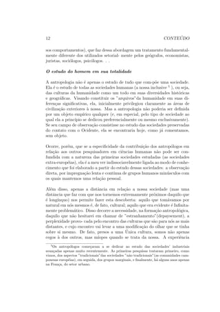 12 CONTE ´UDO
sos comportamentos), que faz dessa abordagem um tratamento fundamental-
mente diferente dos utilizados setorial- mente pelos ge´ografos, economistas,
juristas, soci´ologos, psic´ologos. . .
O estudo do homem em sua totalidade
A antropologia n˜ao ´e apenas o estudo de tudo que com-p˜oe uma sociedade.
Ela ´e o estudo de todas as sociedades humanas (a nossa inclusive 5
), ou seja,
das culturas da humanidade como um todo em suas diversidades hist´oricas
e geogr´aﬁcas. Visando constituir os ”arquivos”da humanidade em suas di-
feren¸cas signiﬁcativas, ela, inicialmente privilegiou claramente as ´areas de
civiliza¸c˜ao exteriores `a nossa. Mas a antropologia n˜ao poderia ser deﬁnida
por um objeto emp´ırico qualquer (e, em especial, pelo tipo de sociedade ao
qual ela a princ´ıpio se dedicou preferencialmente ou mesmo exclusivamente).
Se seu campo de observa¸c˜ao consistisse no estudo das sociedades preservadas
do contato com o Ocidente, ela se encontraria hoje, como j´a comentamos,
sem objeto.
Ocorre, por´em, que se a especiﬁcidade da contribui¸c˜ao dos antrop´ologos em
rela¸c˜ao aos outros pesquisadores em ciˆencias humanas n˜ao pode ser con-
fundida com a natureza das primeiras sociedades estudadas (as sociedades
extra-europ´eias), ela ´e a meu ver indissociavelmente ligada ao modo de conhe-
cimento que foi elaborado a partir do estudo dessas sociedades: a observa¸c˜ao
direta, por impregna¸c˜ao lenta e cont´ınua de grupos humanos min´usculos com
os quais mantemos uma rela¸c˜ao pessoal.
Al´em disso, apenas a distˆancia em rela¸c˜ao a nossa sociedade (mas uma
distˆancia que faz com que nos tornemos extremamente pr´oximos daquilo que
´e long´ınquo) nos permite fazer esta descoberta: aquilo que tom´avamos por
natural em n´os mesmos ´e, de fato, cultural; aquilo que era evidente ´e Inﬁnita-
mente problem´atico. Disso decorre a necessidade, na forma¸c˜ao antropol´ogica,
daquilo que n˜ao hesitarei em chamar de ”estranhamento”(depaysement), a
perplexidade provo- cada pelo encontro das culturas que s˜ao para n´os as mais
distantes, e cujo encontro vai levar a uma modiﬁca¸c˜ao do olhar que se tinha
sobre si mesmo. De fato, presos a uma ´Unica cultura, somos n˜ao apenas
cegos `a dos outros, mas m´ıopes quando se trata da nossa. A experiˆencia
5
Os antrop´ologos come¸caram a se dedicar ao estudo das sociedades’ industriais
avan¸cadas apenas muito recentemente. As primeiras pesquisas trataram primeiro, como
vimos, dos aspectos ”tradicionais”das sociedades ”n˜ao tradicionais”(as comunidades cam-
ponesas europ´eias), em seguida, dos grupos marginais, e ﬁnalmente, h´a alguns anos apenas
na Fran¸ca, do setor urbano.
 