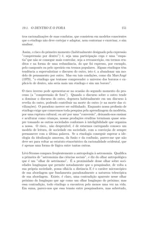 19.1. O DENTRO E O FORA 151
tros racionaliza¸c˜oes de suas condutas, que consistem em modelos conscientes
que o etn´ologo n˜ao deve cortejar e adaptar, nem contornar e exorcisar, e sim
analisar.
Assim, o risco do primeiro momento (habitualmente designado pela express˜ao
”compreens˜ao por dentro”) ´e, seja uma participa¸c˜ao cega e uma ”empa-
tia”que n˜ao se consegue mais controlar, seja a retranscri¸c˜ao, em termos eru-
ditos e na forma de uma redundˆancia, do que foi expresso, por exemplo,
pelo camponˆes ou pelo oper´ario em termos populares. Alguns etn´ologos tˆem
tendˆencia a supervalorizar o discurso do outro, isto ´e, a abandonar um mo-
delo de pensamento por outro. Mas em tais condi¸c˜oes, como diz MarcAug´e
(1979), ”o etn´ologo que tentasse compreender o universo dos bororos e ex-
plic´a-lo de dentro, n˜ao seria mais um etn´ologo e sim um bororo”.
O risco inverso pode apresentar-se na ocasi˜ao do segundo momento do pro-
cesso (a ”compreens˜ao de fora”). Quando o discurso sobre o outro tende
a dominar o discurso do outro, degenera habitualmente em um discurso `a
revelia do outro, podendo contribuir na morte do outro (e na morte das ci-
viliza¸c˜oes). O paradoxo merece ser sublinhado. Enquanto nossa proﬁss˜ao de
etn´ologo exige que comecemos toda pesquisa pela aprendizagem da mod´estia,
por uma ruptura cultural, ou at´e por uma ”convers˜ao”, deixando-nos ensinar
e aculturar como crian¸cas, nossas produ¸c˜oes eruditas terminam quase sem-
pre tomando as outras sociedades conformes `a inteligibilidade que organiza
a nossa. O risco., n˜ao desprez´ıvel, ´e de estarmos carregando conosco um
modelo de leitura, de sociedade em sociedade, com a convic¸c˜ao de sempre
permanecer com a ´ultima palavra. Se a etnologia conseguir superar a ide-
ologia da idealiza¸c˜ao amorosa, da fus˜ao e da confus˜ao, parece-me que n˜ao
deve ser para voltar ao estatuto etnocˆentrico da racionalidade ocidental, que
´e apenas uma forma de l´ogica entre tantas outras.
L´evi-Strauss compara freq¨uentemente a antropologia `a astronomia. Qualiﬁca
a primeira de ”astronomia das ciˆencias sociais”, e diz do olhar antropol´ogico
que ´e um ”olhar de astrˆonomo”. ´E a proximidade desse olhar sobre soci-
edades long´ınquas que permite notadamente que o pesquisador, de volta a
sua pr´opria sociedade, possa olh´a-la a distˆancia E ´e o car´ater microsc´opico
de sua abordagem que fundamenta paradoxalmente a natureza telesc´opica
de sua abordagem. Existe, ´e claro, uma contradi¸c˜ao aparente nesse olhar
pr´oximo do long´ınquo que age como um olhar long´ınquo do pr´oximo; mas
essa contradi¸c˜ao, todo etn´ologo a encontrou pelo menos uma vez na vida.
Em suma, parece-nos que essa tens˜ao entre pesquisadores, mas sobretudo,
 