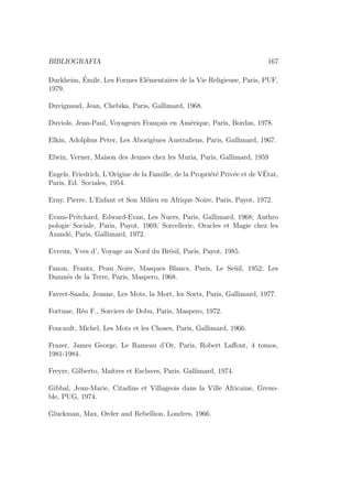 BIBLIOGRAFIA 167
Durkheim, ´Emile, Les Formes El´ementaires de la Vie Religieuse, Paris, PUF,
1979.
Duvignaud, Jean, Chebika, Paris, Gallimard, 1968.
Duviols, Jean-Paul, Voyageurs Fran¸cais en Am´erique, Paris, Bordas, 1978.
Elkin, Adolphus Peter, Les Aborig`enes Australiens, Paris, Gallimard, 1967.
Elwin, Verner, Maison des Jeunes chez les Muria, Paris, Gallimard, 1959
Engels, Friedrich, L’Origine de la Famille, de la Propri´et´e Priv´ee et de VˆEtat,
Paris, Ed. Sociales, 1954.
Erny, Pierre, L’Enfant et Son Milieu en Afrique Noire, Paris, Payot, 1972.
Evans-Pritchard, Edward-Evan, Les Nuers, Paris, Gallimard, 1968; Anthro
pologie Sociale, Paris, Payot, 1969; Sorcellerie, Oracles et Magie chez les
Azand´e, Paris, Gallimard, 1972.
Evreux, Yves d’, Voyage au Nord du Br´esil, Paris, Payot, 1985.
Fanon, Frantz, Peau Noire, Masques Blancs, Paris, Le Se¨uil, 1952; Les
Damn´es de la Terre, Paris, Maspero, 1968.
Favret-Saada, Jeanne, Les Mots, la Mort, les Sorts, Paris, Gallimard, 1977.
Fortune, R´eo F., Sorciers de Dobu, Paris, Maspero, 1972.
Foucault, Michel, Les Mots et les Choses, Paris, Gallimard, 1966.
Frazer, James George, Le Rameau d’Or, Paris, Robert Laﬀont, 4 tomos,
1981-1984.
Freyre, Gilberto, Ma´ıtres et Esclaves, Paris, Gallimard, 1974.
Gibbal, Jean-Marie, Citadins et Villageois dans la Ville Africaine, Greno-
ble, PUG, 1974.
Gluckman, Max, Order and Rebellion, Londres, 1966.
 