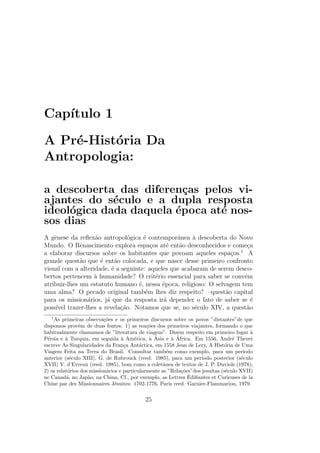 Cap´ıtulo 1
A Pr´e-Hist´oria Da
Antropologia:
a descoberta das diferen¸cas pelos vi-
ajantes do s´eculo e a dupla resposta
ideol´ogica dada daquela ´epoca at´e nos-
sos dias
A gˆenese da reﬂex˜ao antropol´ogica ´e contemporˆanea `a descoberta do Novo
Mundo. O Renascimento explora espa¸cos at´e ent˜ao desconhecidos e come¸ca
a elaborar discursos sobre os habitantes que povoam aqueles espa¸cos.1
A
grande quest˜ao que ´e ent˜ao colocada, e que nasce desse primeiro confronto
visual com a alteridade, ´e a seguinte: aqueles que acabaram de serem desco-
bertos pertencem `a humanidade? O crit´erio essencial para saber se conv´em
atribuir-lhes um estatuto humano ´e, nessa ´epoca, religioso: O selvagem tem
uma alma? O pecado original tamb´em lhes diz respeito? –quest˜ao capital
para os mission´arios, j´a que da resposta ir´a depender o fato de saber se ´e
poss´ıvel trazer-lhes a revela¸c˜ao. Notamos que se, no s´eculo XIV, a quest˜ao
1
As primeiras observa¸c˜oes e os primeiros discursos sobre os povos ”distantes”de que
dispomos provˆem de duas fontes: 1) as rea¸c˜oes dos primeiros viajantes, formando o que
habitualmente chamamos de ”literatura de viagem”. Dizem respeito em primeiro lugar `a
P´ersia e `a Turquia, em seguida `a Am´erica, `a ´Asia e `a ´Africa. Em 1556, Andr´e Thevet
escreve As Singularidades da Fran¸ca Ant´artica, em 1558 Jean de Lery, A Hist´oria de Uma
Viagem Feita na Terra do Brasil. Consultar tamb´em como exemplo, para um per´ıodo
anterior (s´eculo XIII), G. de Rubrouck (reed. 1985), para um per´ıodo posterior (s´eculo
XVII) Y. d’Evreux (reed. 1985), bom como a coletˆanea de textos de J. P. Duviols (1978);
2) os relat´orios dos mission´arios e particularmente as ”Rela¸c˜oes”dos jesu´ıtas (s´eculo XVII)
nc Canad´a, no Jap˜ao, na China, Cf., por exemplo, as Lettres ˆEdiﬁantes et Curieuses de la
Chine par des Missionnaires J´esuites: 1702-1776, Paris reed. Garnier-Flammarion, 1979.
25
 