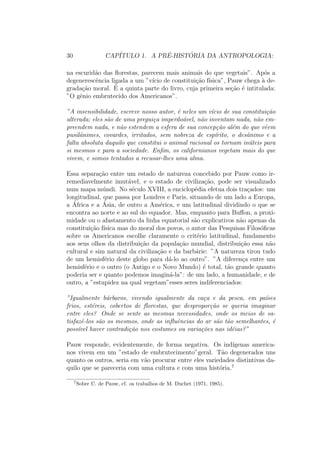 30 CAP´ITULO 1. A PR´E-HIST ´ORIA DA ANTROPOLOGIA:
na escurid˜ao das ﬂorestas, parecem mais animais do que vegetais”. Ap´os a
degenerescˆencia ligada a um ”v´ıcio de constitui¸c˜ao f´ısica”, Pauw chega `a de-
grada¸c˜ao moral. ´E a quinta parte do livro, cuja primeira se¸c˜ao ´e intitulada:
”O gˆenio embrutecido dos Americanos”.
”A insensibilidade, escreve nosso autor, ´e neles um v´ıcio de sua constitui¸c˜ao
alterada; eles s˜ao de uma pregui¸ca imperdo´avel, n˜ao inventam nada, n˜ao em-
preendem nada, e n˜ao estendem a esfera de sua concep¸c˜ao al´em do que vˆeem
pusilˆanimes, covardes, irritados, sem nobreza de esp´ırito, o desˆanimo e a
falta absoluta daquilo que constitui o animal racional os tornam in´uteis para
si mesmos e para a sociedade. Enﬁm, os californianos vegetam mais do que
vivem, e somos tentados a recusar-lhes uma alma.
Essa separa¸c˜ao entre um estado de natureza concebido por Pauw como ir-
remediavelmente imut´avel, e o estado de civiliza¸c˜ao, pode ser visualizado
num mapa m´undi. No s´eculo XVIII, a enciclop´edia efetua dois tra¸cados: um
longitudinal, que passa por Londres e Paris, situando de um lado a Europa,
a ´Africa e a ´Asia, de outro a Am´erica, e um latitudinal dividindo o que se
encontra ao norte e ao sul do equador. Mas, enquanto para Buﬀon, a proxi-
midade ou o afastamento da linha equatorial s˜ao explicativos n˜ao apenas da
constitui¸c˜ao f´ısica mas do moral dos povos, o autor das Pesquisas Filos´oﬁcas
sobre os Americanos escolhe claramente o crit´erio latitudinal, fundamento
aos seus olhos da distribui¸c˜ao da popula¸c˜ao mundial, distribui¸c˜ao essa n˜ao
cultural e sim natural da civiliza¸c˜ao e da barb´arie: ”A natureza tirou tudo
de um hemisf´erio deste globo para d´a-lo ao outro”. ”A diferen¸ca entre um
hemisf´erio e o outro (o Antigo e o Novo Mundo) ´e total, t˜ao grande quanto
poderia ser e quanto podemos imagin´a-la”: de um lado, a humanidade, e de
outro, a ”estupidez na qual vegetam”esses seres indiferenciados:
”Igualmente b´arbaros, vivendo igualmente da ca¸ca e da pesca, em pa´ıses
frios, est´ereis, cobertos de ﬂorestas, que despropor¸c˜ao se queria imaginar
entre eles? Onde se sente as mesmas necessidades, onde os meios de sa-
tisfazˆe-los s˜ao os mesmos, onde as inﬂuˆencias do ar s˜ao t˜ao semelhantes, ´e
poss´ıvel haver contradi¸c˜ao nos costumes ou varia¸c˜oes nas id´eias?”
Pauw responde, evidentemente, de forma negativa. Os ind´ıgenas america-
nos vivem em um ”estado de embrutecimento”geral. T˜ao degenerados uns
quanto os outros, seria em v˜ao procurar entre eles variedades distintivas da-
quilo que se pareceria com uma cultura e com uma hist´oria.7
7
Sobre C. de Pauw, cf. os trabalhos de M. Duchet (1971, 1985).
 