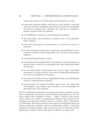 36 CAP´ITULO 1. A PR´E-HIST ´ORIA DA ANTROPOLOGIA:
´eramos n´os, sendo que ele tinha li¸c˜oes de humanidade a nos dar;
• levava uma existˆencia infeliz e miser´avel, ou, pelo contr´ario, vivia num
estado de beatitude, adquirindo sem esfor¸cos os produtos maravilhosos
da natureza, enquanto que o Ocidente era, por sua vez, obrigado a
assumir as duras tarefas da ind´ustria;
• era trabalhador e corajoso, ou essencialmente pre gui¸coso;
• n˜ao tinha alma e n˜ao acreditava em nenhum deus, ou era profunda-
mente religioso;
• vivia num eterno pavor do sobrenatural, ou, ao inverso, na paz e na
harmonia
• era um anarquista sempre pronto a massacrar seus semelhantes, ou um
comunista decidido a tudo compartilhar, at´e e inclusive suas pr´oprias
mulheres;
• era admiravelmente bonito, ou feio;
• era movido por uma impulsividade criminalmente congˆenita quando era
leg´ıtimo temer, ou devia ser considerado como uma crian¸ca precisando
de prote¸c˜ao;
• era um embrutecido sexual levando uma vida de orgia e devassid˜ao
permanente, ou, pelo contr´ario, um ser preso, obedecendo estritamente
aos tabus e `as proibi¸c˜oes de seu grupo;
• era atrasado, est´upido e de uma simplicidade brutal, ou profundamente
virtuoso e eminentemente complexo;
• era um animal, um ”vegetal”(de Pauw), uma ”coisa”, um ”objeto sem
valor”(Hegel), ou participava, pelo contr´ario, de uma humanidade da
qual tinha tudo como aprender.
Tais s˜ao as diferentes constru¸c˜oes em presen¸ca (nas quais a repuls˜ao se trans-
forma rapidamente em fasc´ınio) dessa alteridade fantasm´atica que n˜ao tem
muita rela¸c˜ao com a realidade. O outro – o ´ındio, o taitiano, mas recente-
mente o basco ou o bret˜ao– ´e simplesmente utilizado como suporte de um
imagin´ario cujo lugar de referˆencia nunca ´e a Am´erica, Taiti, o Pa´ıs Basco
ou a Bretanha. S˜ao objetos-pretextos que podem ser mobilizados tanto com
vistas `a explora¸c˜ao econˆomica, quanto ao militarismo pol´ıtico, `a convers˜ao
religiosa ou `a emo¸c˜ao est´etica. Mas, em todos os casos, o outro n˜ao ´e consi-
derado para si mesmo. Mal se olha para ele. Olha-se a si mesmo nele.
 