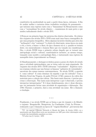 42 CAP´ITULO 2. O S´ECULO XVIII:
constitutivo da modernidade na qual, a partir dessa ´epoca, entramos. A ﬁm
de avaliar melhor a natureza dessa verdadeira revolu¸c˜ao do pensamento –
que instaura uma ruptura tanto com o ”humanismo”do Renascimento como
com o ”racionalismo”do s´eculo cl´assico –, examinemos de mais perto o que
mudou radicalmente desde o s´eculo XVI.
1)Trata-se em primeiro lugar da natureza dos objetos observados. Os relatos
dos viajantes dos s´eculos XVI e XVII eram mais uma busca cosmogr´aﬁca do
que uma pesquisa etnogr´aﬁca. Afora algumas incurs˜oes t´ımidas para ´area das
”inclina¸c˜oes”e dos ”costumes”,4
o objeto de observa¸c˜ao, nessa ´epoca era mais
o c´eu, a terra, a fauna e a ﬂora, do que o homem em si, e, quando se tratava
deste, era essencialmente o homem f´ısico que era tomado em considera¸c˜ao.
Ora, o s´eculo XVIII tra¸ca o primeiro esbo¸co daquilo que se tornar´a uma
antropologia social e cultural, constituindo-se inclusive, ao mesmo tempo,
tomando como modelo a antropologia f´ısica, e instaurando uma ruptura do
monop´olio desta (especialmente na Fran¸ca).
2) Simultaneamente, o destaque se desloca pouco a pouco do objeto de estudo
para a atividade epistemol´ogica, que se torna cada vez mais organizada. Os
viajantes dos s´eculos XVI e XVII coletavam ”curiosidades”. Esp´ıritos curio-
sos reuniam cole¸c˜oes que iam formar os famosos ”gabinetes de curiosidades”,
ancestrais dos nossos museus contemporˆaneos. No s´eculo XVIII, a quest˜ao
´e: como coletar? E como dominar em seguida o que foi coletado? Com a
Hist´oria Geral das Viagens, do padre Pr´evost (1746), passa-se da coleta dos
materiais para a cole¸c˜ao das coletas. N˜ao basta mais observar, ´e preciso pro-
cessar a observa¸c˜ao. N˜ao basta mais interpretar o que ´e observado, ´e preciso
interpretar interpreta¸c˜oes.5
E ´e desse desdobramento, isto ´e, desse discurso,
que vai justamente brotar uma atividade de organiza¸c˜ao e elabora¸c˜ao. Em
1789, Chavane, o primeiro, dar´a a essa atividade um nome. Ele a chamar´a:
a etnologia.
* * *
Finalmente, ´e no s´eculo XVIII que se forma o par do viajante e do ﬁl´osofo:
o viajante: Bougainville, Maupertuis, La Condamine, Cook, La P´erouse. .
realizando o que ´e chamado na ´epoca de ”viagens ﬁlos´oﬁcas”, precursoras das
4
Cf. em especial UHistoire Naturetle et Morale des Indes, de Acosta (1591), ou o
question´ario que Beauvilliers envia aos intendentes em 1697 para obter informa¸c˜oes sobre
o estado das mentalidades populares no reino.
5
Cf sobre isso G. Leclerc. 1979
 
