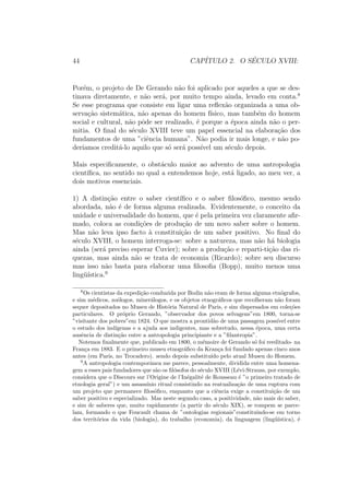 44 CAP´ITULO 2. O S´ECULO XVIII:
Por´em, o projeto de De Gerando n˜ao foi aplicado por aqueles a que se des-
tinava diretamente, e n˜ao ser´a, por muito tempo ainda, levado em conta.8
Se esse programa que consiste em ligar uma reﬂex˜ao organizada a uma ob-
serva¸c˜ao sistem´atica, n˜ao apenas do homem f´ısico, mas tamb´em do homem
social e cultural, n˜ao pˆode ser realizado, ´e porque a ´epoca ainda n˜ao o per-
mitia. O ﬁnal do s´eculo XVIII teve um papel essencial na elabora¸c˜ao dos
fundamentos de uma ”ciˆencia humana”. N˜ao podia ir mais longe, e n˜ao po-
der´ıamos credit´a-lo aquilo que s´o ser´a poss´ıvel um s´eculo depois.
Mais especiﬁcamente, o obst´aculo maior ao advento de uma antropologia
cient´ıﬁca, no sentido no qual a entendemos hoje, est´a ligado, ao meu ver, a
dois motivos essenciais.
1) A distin¸c˜ao entre o saber cient´ıﬁco e o saber ﬁlos´oﬁco, mesmo sendo
abordada, n˜ao ´e de forma alguma realizada. Evidentemente, o conceito da
unidade e universalidade do homem, que ´e pela primeira vez claramente aﬁr-
mado, coloca as condi¸c˜oes de produ¸c˜ao de um novo saber sobre o homem.
Mas n˜ao leva ipso facto `a constitui¸c˜ao de um saber positivo. No ﬁnal do
s´eculo XVIII, o homem interroga-se: sobre a natureza, mas n˜ao h´a biologia
ainda (ser´a preciso esperar Cuvier); sobre a produ¸c˜ao e reparti-ti¸c˜ao das ri-
quezas, mas ainda n˜ao se trata de economia (Ricardo); sobre seu discurso
mas isso n˜ao basta para elaborar uma ﬁlosoﬁa (Bopp), muito menos uma
ling¨u´ıstica.9
8
Os cientistas da expedi¸c˜ao conduzida por Bodin n˜ao eram de forma alguma etn´ografos,
e sim m´edicos, zo´ologos, miner´alogos, e os objetos etnogr´aﬁcos que recolheram n˜ao foram
sequer depositados no Museu de Hist´oria Natural de Paris, e sim dispersados em cole¸c˜oes
particulares. O pr´oprio Gerando, ”observador dos povos selvagens”em 1800, torna-se
”visitante dos pobres”em 1824. O que mostra a prontid˜ao de uma passagem poss´ıvel entre
o estudo dos ind´ıgenas e a ajuda aos indigentes, mas sobretudo, nessa ´epoca, uma certa
ausˆencia de distin¸c˜ao entre a antropologia principiante e a ”ﬁlantropia”.
Notemos ﬁnalmente que, publicado em 1800, o m´emoire de Gerando s´o foi reeditado- na
Fran¸ca em 1883. E o primeiro museu etnogr´aﬁco da Kran¸ca foi fundado apenas cinco anos
antes (em Paris, no Trocadero). sendo depois substitu´ıdo pelo atual Museu do Homem.
9
A antropologia contemporˆanea me parece, pessoalmente, dividida entre uma homena-
gem a esses pais fundadores que s˜ao os ﬁl´osofos do s´eculo XVIII (L´evi-Strauss, por exemplo,
considera que o Discours sur l’Origine de l’In´egalit´e de Rousseau ´e ”o primeiro tratado de
etnologia geral”) e um assass´ınio ritual consistindo na reatualiza¸c˜ao de uma ruptura com
um projeto que permanece ﬁlos´oﬁco, enquanto que a ciˆencia exige a constitui¸c˜ao de um
saber positivo e especializado. Mas neste segundo caso, a positividade, n˜ao mais do saber,
e sim dc saberes que, muito rapidamente (a partir do s´eculo XIX), se rompem se parce-
lam, formando o que Foucault chama de ”ontologias regionais”constituindo-se em torno
dos territ´orios da vida (biologia), do trabalho (economia), da linguagem (ling¨u´ıstica), ´e
 